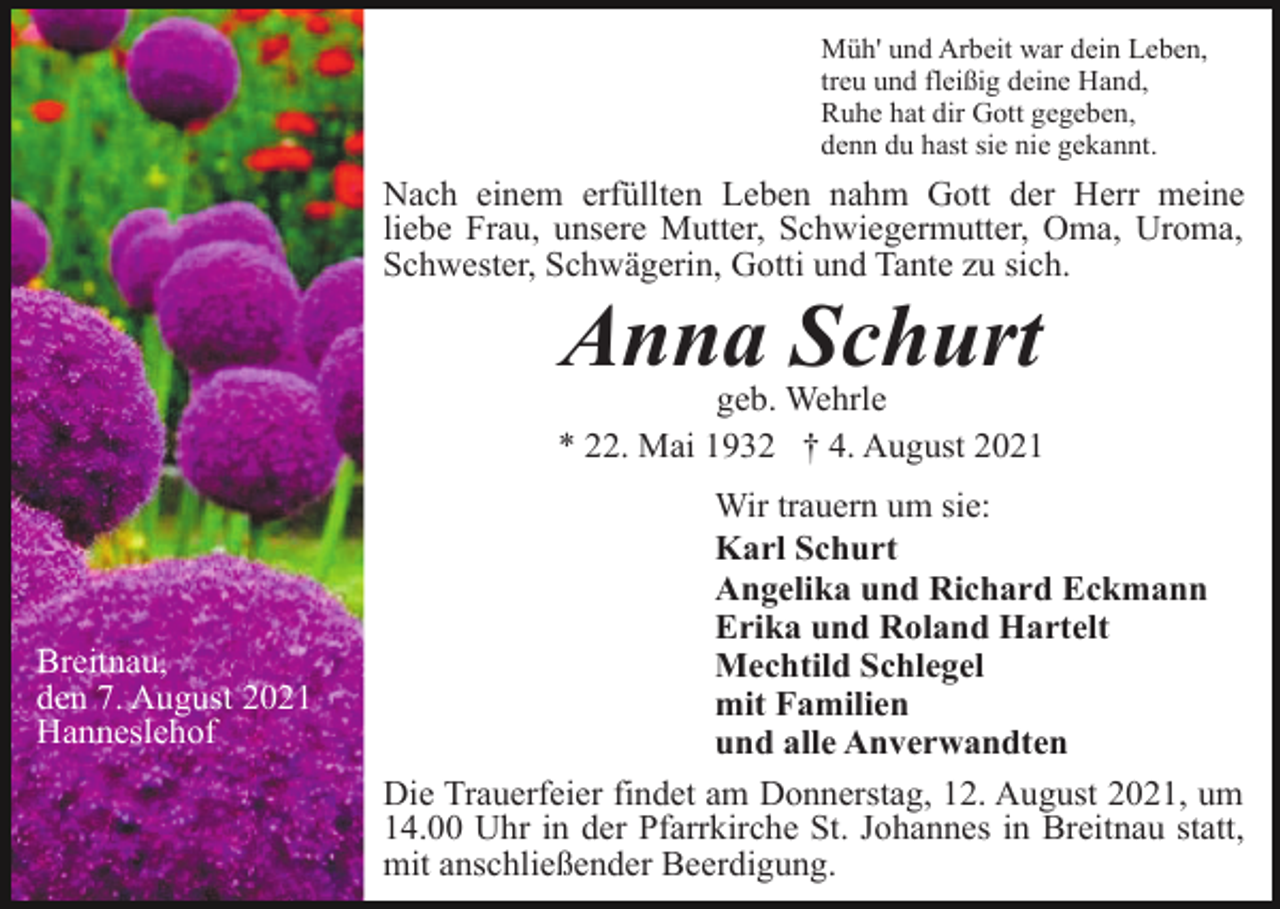 <p>Müh' und Arbeit war dein Leben,<br />treu und fleißig deine Hand,<br />Ruhe hat dir Gott gegeben,<br />denn du hast sie nie gekannt.</p><p>Nach einem erfüllten Leben nahm Gott der Herr meine<br />liebe Frau, unsere Mutter, Schwiegermutter, Oma, Uroma,<br />Schwester, Schwägerin, Gotti und Tante zu sich.</p><p>Anna Schurt<br />geb. Wehrle<br />* 22. Mai 1932 † 4. August 2021</p><p>Breitnau,<br />den 7. August 2021<br />Hanneslehof</p><p>Wir trauern um sie:<br />Karl Schurt<br />Angelika und Richard Eckmann<br />Erika und Roland Hartelt<br />Mechtild Schlegel<br />mit Familien<br />und alle Anverwandten<br />Die Trauerfeier findet am Donnerstag, 12. August 2021, um<br />14.00 Uhr in der Pfarrkirche St. Johannes in Breitnau statt,<br />mit anschließender Beerdigung.</p>