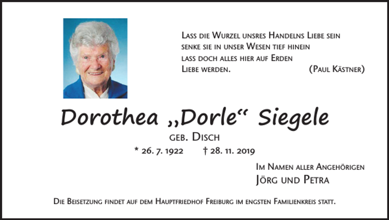 <p>Lass die Wurzel unsres Handelns Liebe sein<br />senke sie in unser Wesen tief hinein<br />lass doch alles hier auf Erden<br />Liebe werden.<br />(Paul Kästner)</p><p>Dorothea „Dorle“ Siegele<br />geb.</p><p>Disch</p><p>* 26. 7. 1922 † 28. 11. 2019<br />Im Namen aller Angehörigen</p><p>Jörg und Petra</p><p>Die Beisetzung findet auf dem Hauptfriedhof Freiburg im engsten Familienkreis statt.</p>