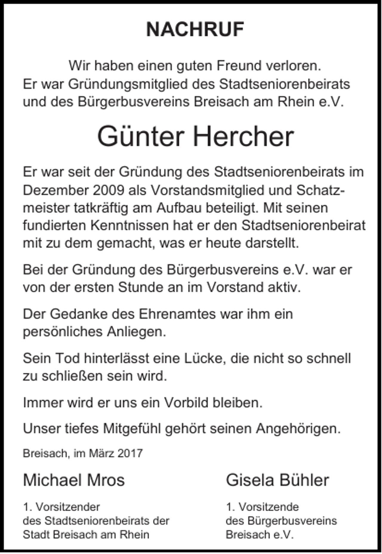 <p>NACHRUF<br />Wir haben einen guten Freund verloren.<br />Er war Gründungsmitglied des Stadtseniorenbeirats<br />und des Bürgerbusvereins Breisach am Rhein e.V.</p><p>Günter Hercher<br />Er war seit der Gründung des Stadtseniorenbeirats im<br />Dezember 2009 als Vorstandsmitglied und Schatzmeister tatkräftig am Aufbau beteiligt. Mit seinen<br />fundierten Kenntnissen hat er den Stadtseniorenbeirat<br />mit zu dem gemacht, was er heute darstellt.<br />Bei der Gründung des Bürgerbusvereins e.V. war er<br />von der ersten Stunde an im Vorstand aktiv.<br />Der Gedanke des Ehrenamtes war ihm ein<br />persönliches Anliegen.<br />Sein Tod hinterlässt eine Lücke, die nicht so schnell<br />zu schließen sein wird.<br />Immer wird er uns ein Vorbild bleiben.<br />Unser tiefes Mitgefühl gehört seinen Angehörigen.<br />Breisach, im März 2017</p><p>Michael Mros</p><p>Gisela Bühler</p><p>1. Vorsitzender<br />des Stadtseniorenbeirats der<br />Stadt Breisach am Rhein</p><p>1. Vorsitzende<br />des Bürgerbusvereins<br />Breisach e.V.</p>