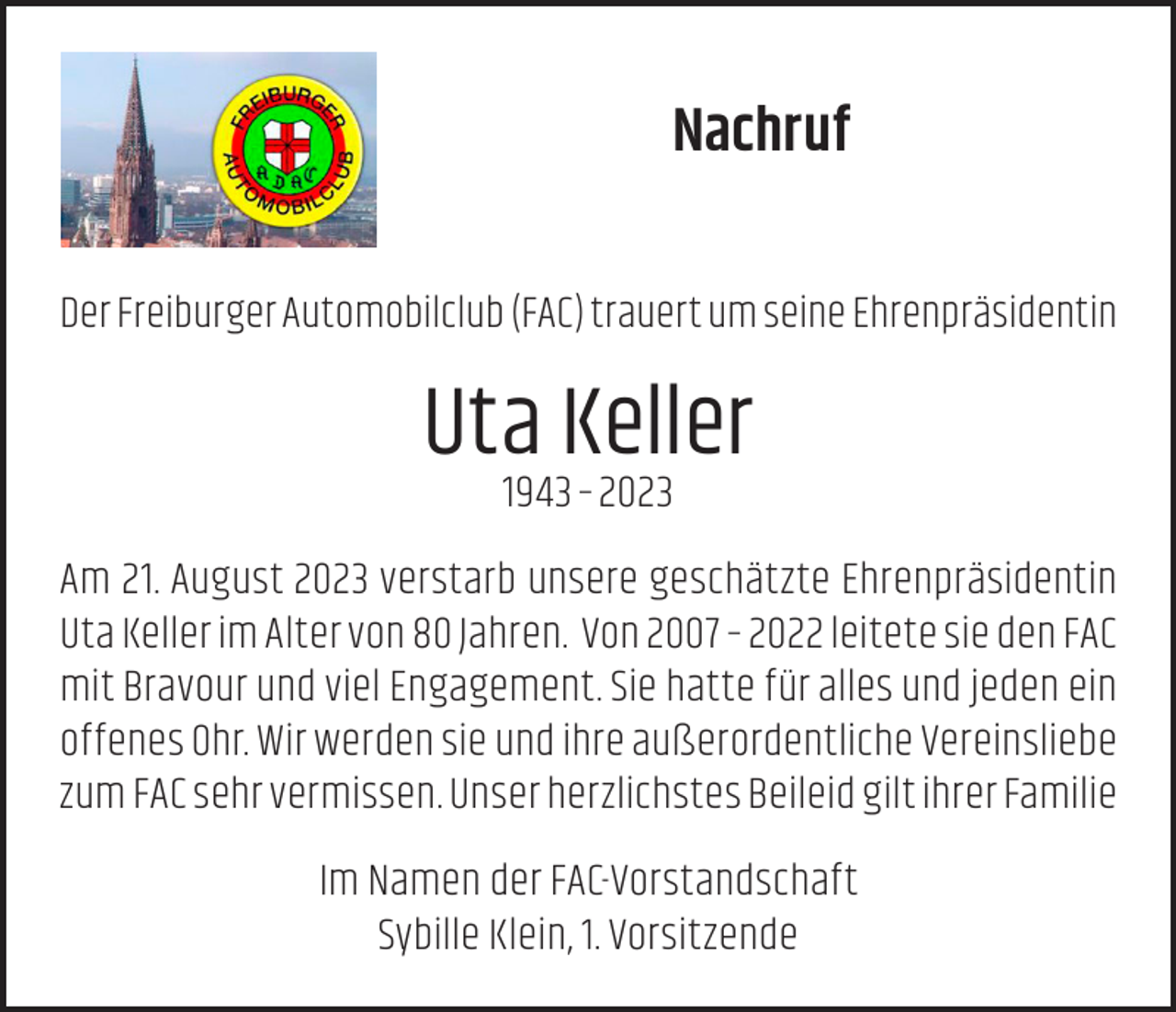 <p>Nachruf<br />Der Freiburger Automobilclub (FAC) trauert um seine Ehrenpräsidentin</p><p>Uta Keller<br />1943 – 2023</p><p>Am 21. August 2023 verstarb unsere geschätzte Ehrenpräsidentin<br />Uta Keller im Alter von 80 Jahren. Von 2007 – 2022 leitete sie den FAC<br />mit Bravour und viel Engagement. Sie hatte für alles und jeden ein<br />offenes Ohr. Wir werden sie und ihre außerordentliche Vereinsliebe<br />zum FAC sehr vermissen. Unser herzlichstes Beileid gilt ihrer Familie<br />Im Namen der FAC-Vorstandschaft<br />Sybille Klein, 1. Vorsitzende</p>