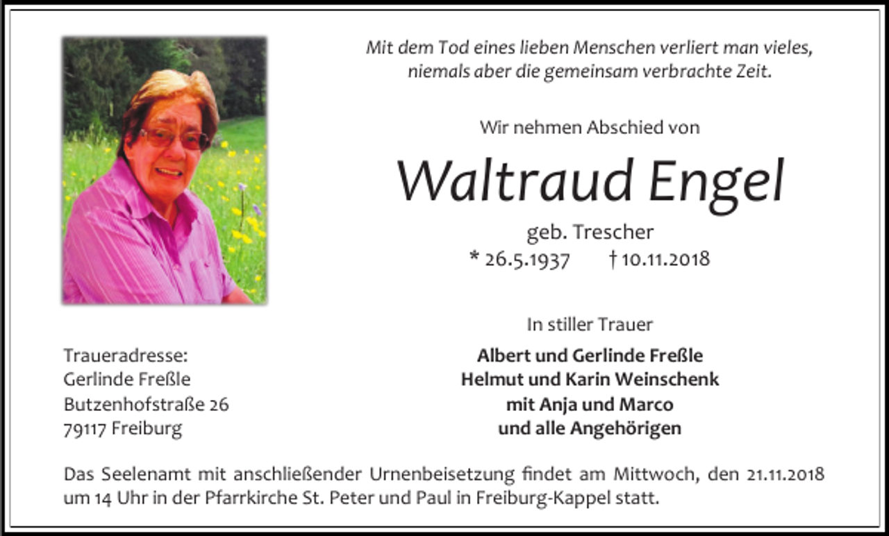 <p>Mit dem Tod eines lieben Menschen verliert man vieles,<br />niemals aber die gemeinsam verbrachte Zeit.<br />Wir nehmen Abschied von</p><p>Waltraud Engel<br />geb. Trescher<br />* 26.5.1937<br />† 10.11.2018<br />In stiller Trauer<br />Traueradresse:<br />Gerlinde Freßle<br />Butzenhofstraße 26<br />79117 Freiburg</p><p>Albert und Gerlinde Freßle<br />Helmut und Karin Weinschenk<br />mit Anja und Marco<br />und alle Angehörigen</p><p>Das Seelenamt mit anschließender Urnenbeisetzung findet am Mittwoch, den 21.11.2018<br />um 14 Uhr in der Pfarrkirche St. Peter und Paul in Freiburg-Kappel statt.</p>