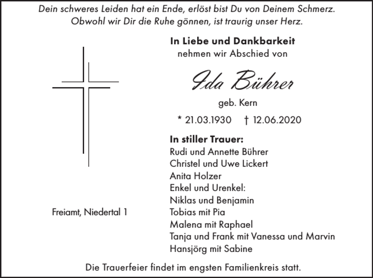 <p>Dein schweres Leiden hat ein Ende, erlöst bist Du von Deinem Schmerz.<br />Obwohl wir Dir die Ruhe gönnen, ist traurig unser Herz.<br />In Liebe und Dankbarkeit<br />nehmen wir Abschied von</p><p>Ida Bührer<br />geb. Kern<br />* 21.03.1930</p><p>Freiamt, Niedertal 1</p><p>† 12.06.2020</p><p>In stiller Trauer:<br />Rudi und Annette Bührer<br />Christel und Uwe Lickert<br />Anita Holzer<br />Enkel und Urenkel:<br />Niklas und Benjamin<br />Tobias mit Pia<br />Malena mit Raphael<br />Tanja und Frank mit Vanessa und Marvin<br />Hansjörg mit Sabine</p><p>Die Trauerfeier findet im engsten Familienkreis statt.</p>
