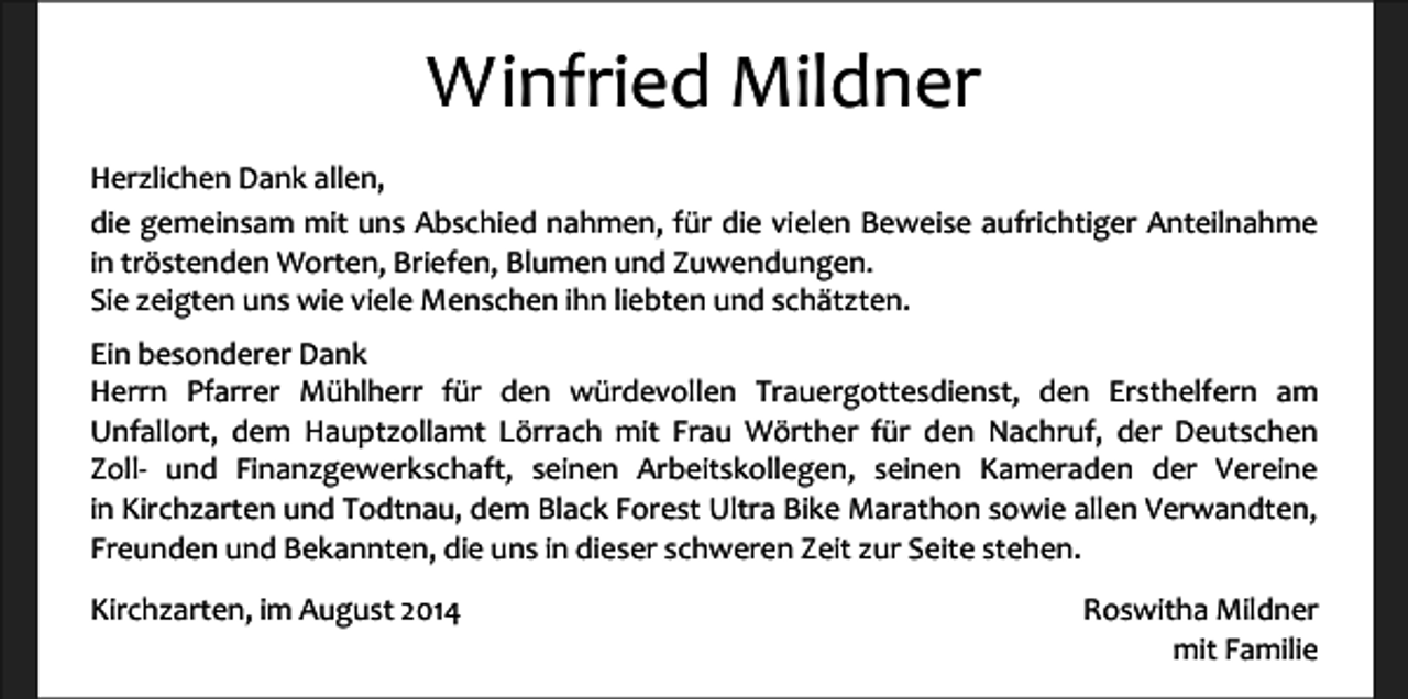 <p>Winfried Mildner<br />Herzlichen Dank allen,<br />die gemeinsam mit uns Abschied nahmen, für die vielen Beweise aufrichtiger Anteilnahme<br />in tröstenden Worten, Briefen, Blumen und Zuwendungen.<br />Sie zeigten uns wie viele Menschen ihn liebten und schätzten.<br />Ein besonderer Dank<br />Herrn Pfarrer Mühlherr für den würdevollen Trauergottesdienst, den Ersthelfern am<br />Unfallort, dem Hauptzollamt Lörrach mit Frau Wörther für den Nachruf, der Deutschen<br />Zoll- und Finanzgewerkschaft, seinen Arbeitskollegen, seinen Kameraden der Vereine<br />in Kirchzarten und Todtnau, dem Black Forest Ultra Bike Marathon sowie allen Verwandten,<br />Freunden und Bekannten, die uns in dieser schweren Zeit zur Seite stehen.<br />Kirchzarten, im August 2014</p><p>Roswitha Mildner<br />mit Familie</p>