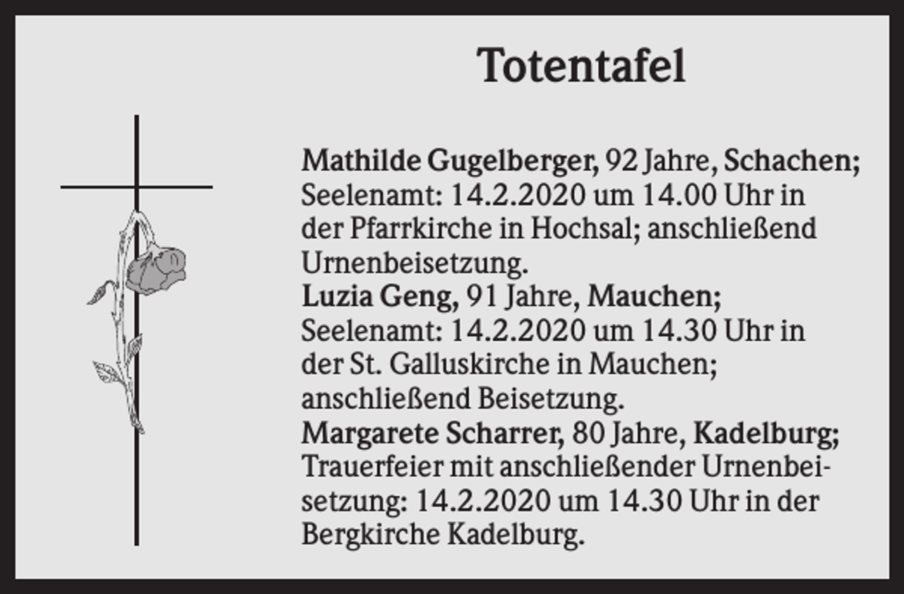 <p>Totentafel<br />Mathilde Gugelberger, 92 Jahre, Schachen;<br />Seelenamt: 14.2.2020 um 14.00 Uhr in<br />der Pfarrkirche in Hochsal; anschließend<br />Urnenbeisetzung.<br />Luzia Geng, 91 Jahre, Mauchen;<br />Seelenamt: 14.2.2020 um 14.30 Uhr in<br />der St. Galluskirche in Mauchen;<br />anschließend Beisetzung.<br />Margarete Scharrer, 80 Jahre, Kadelburg;<br />Trauerfeier mit anschließender Urnenbeisetzung: 14.2.2020 um 14.30 Uhr in der<br />Bergkirche Kadelburg.</p>