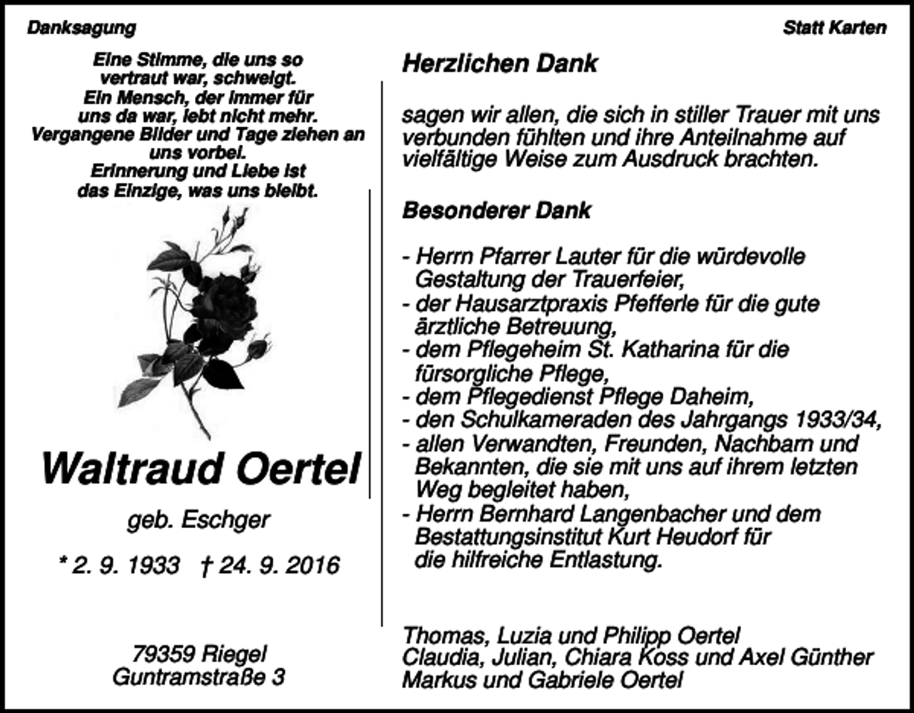 <p>Danksagung<br />Eine Stimme, die uns so<br />vertraut war, schweigt.<br />Ein Mensch, der immer für<br />uns da war, lebt nicht mehr.<br />Vergangene Bilder und Tage ziehen an<br />uns vorbei.<br />Erinnerung und Liebe ist<br />das Einzige, was uns bleibt.</p><p>Statt Karten</p><p>Herzlichen Dank<br />sagen wir allen, die sich in stiller Trauer mit uns<br />verbunden fühlten und ihre Anteilnahme auf<br />vielfältige Weise zum Ausdruck brachten.<br />Besonderer Dank</p><p>* 2. 9. 1933 † 24. 9. 2016</p><p>- Herrn Pfarrer Lauter für die würdevolle<br />Gestaltung der Trauerfeier,<br />- der Hausarztpraxis Pfefferle für die gute<br />ärztliche Betreuung,<br />- dem Pflegeheim St. Katharina für die<br />fürsorgliche Pflege,<br />- dem Pflegedienst Pflege Daheim,<br />- den Schulkameraden des Jahrgangs 1933/34,<br />- allen Verwandten, Freunden, Nachbarn und<br />Bekannten, die sie mit uns auf ihrem letzten<br />Weg begleitet haben,<br />- Herrn Bernhard Langenbacher und dem<br />Bestattungsinstitut Kurt Heudorf für<br />die hilfreiche Entlastung.</p><p>79359 Riegel<br />Guntramstraße 3</p><p>Thomas, Luzia und Philipp Oertel<br />Claudia, Julian, Chiara Koss und Axel Günther<br />Markus und Gabriele Oertel</p><p>Waltraud Oertel<br />geb. Eschger</p>