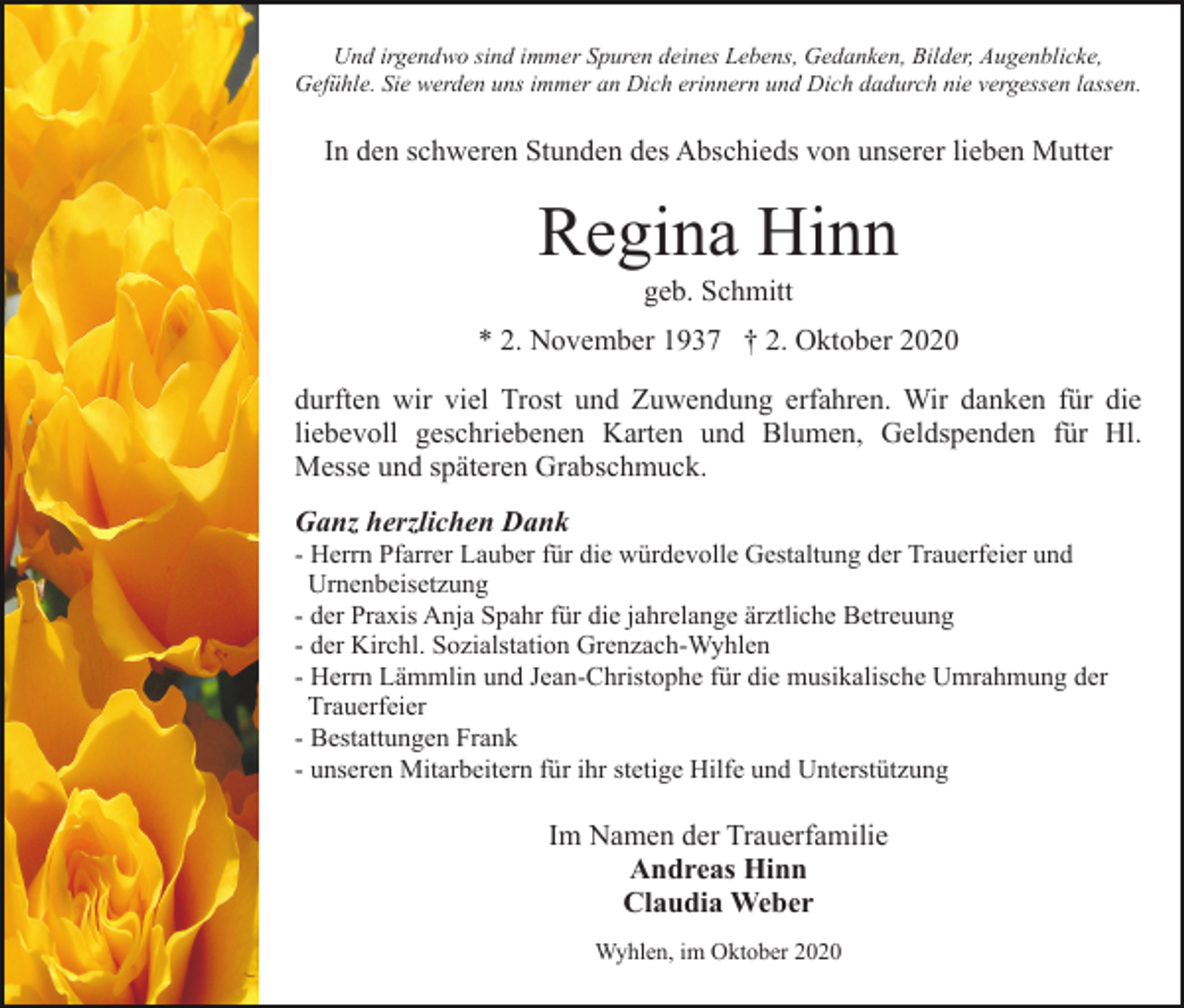 <p>Und irgendwo sind immer Spuren deines Lebens, Gedanken, Bilder, Augenblicke,<br />Gefühle. Sie werden uns immer an Dich erinnern und Dich dadurch nie vergessen lassen.</p><p>In den schweren Stunden des Abschieds von unserer lieben Mutter</p><p>Regina Hinn<br />geb. Schmitt<br />* 2. November 1937 † 2. Oktober 2020<br />durften wir viel Trost und Zuwendung erfahren. Wir danken für die<br />liebevoll geschriebenen Karten und Blumen, Geldspenden für Hl.<br />Messe und späteren Grabschmuck.<br />Ganz herzlichen Dank<br />- Herrn Pfarrer Lauber für die würdevolle Gestaltung der Trauerfeier und<br />Urnenbeisetzung<br />- der Praxis Anja Spahr für die jahrelange ärztliche Betreuung<br />- der Kirchl. Sozialstation Grenzach-Wyhlen<br />- Herrn Lämmlin und Jean-Christophe für die musikalische Umrahmung der<br />Trauerfeier<br />- Bestattungen Frank<br />- unseren Mitarbeitern für ihr stetige Hilfe und Unterstützung</p><p>Im Namen der Trauerfamilie<br />Andreas Hinn<br />Claudia Weber<br />Wyhlen, im Oktober 2020</p>