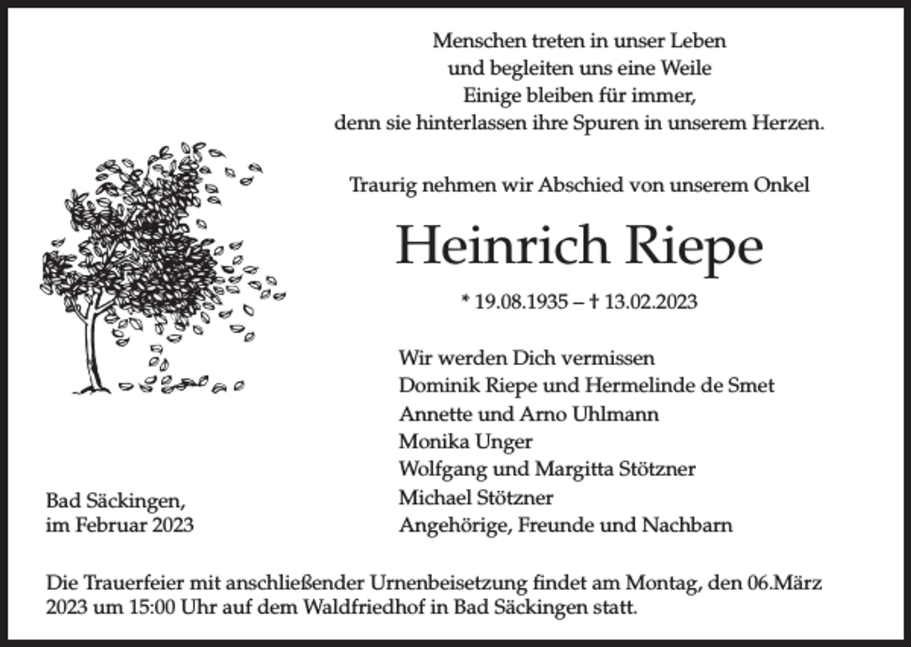 <p>Menschen treten in unser Leben<br />und begleiten uns eine Weile<br />Einige bleiben für immer,<br />denn sie hinterlassen ihre Spuren in unserem Herzen.<br />Traurig nehmen wir Abschied von unserem Onkel</p><p>Heinrich Riepe<br />* 19.08.1935 – † 13.02.2023</p><p>Bad Säckingen,<br />im Februar 2023</p><p>Wir werden Dich vermissen<br />Dominik Riepe und Hermelinde de Smet<br />Annette und Arno Uhlmann<br />Monika Unger<br />Wolfgang und Margitta Stötzner<br />Michael Stötzner<br />Angehörige, Freunde und Nachbarn</p><p>Die Trauerfeier mit anschließender Urnenbeisetzung findet am Montag, den 06.März<br />2023 um 15:00 Uhr auf dem Waldfriedhof in Bad Säckingen statt.</p>