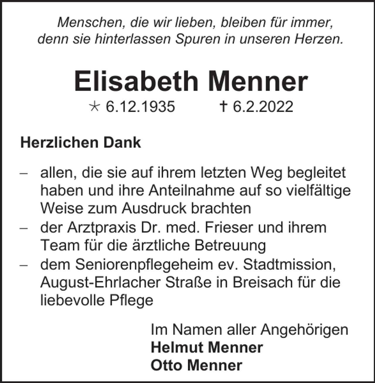 <p>Menschen, die wir lieben, bleiben für immer,<br />denn sie hinterlassen Spuren in unseren Herzen.</p><p>Elisabeth Menner<br /> 6.12.1935</p><p> 6.2.2022</p><p>Herzlichen Dank<br />− allen, die sie auf ihrem letzten Weg begleitet<br />haben und ihre Anteilnahme auf so vielfältige<br />Weise zum Ausdruck brachten<br />− der Arztpraxis Dr. med. Frieser und ihrem<br />Team für die ärztliche Betreuung<br />− dem Seniorenpflegeheim ev. Stadtmission,<br />August-Ehrlacher Straße in Breisach für die<br />liebevolle Pflege<br />Im Namen aller Angehörigen<br />Helmut Menner<br />Otto Menner</p>