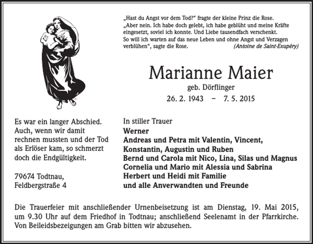 <p>„Hast du Angst vor dem Tod?“ fragte der kleine Prinz die Rose.<br />„Aber nein. Ich habe doch gelebt, ich habe geblüht und meine Kräfte<br />eingesetzt, soviel ich konnte. Und Liebe tausendfach verschenkt.<br />So will ich warten auf das neue Leben und ohne Angst und Verzagen<br />­verblühen“, sagte die Rose.<br />(Antoine de Saint-Exupéry)</p><p>Marianne Maier<br />geb. Dörflinger<br />26. 2. 1943 – 7. 5. 2015</p><p>Es war ein langer Abschied.<br />Auch, wenn wir damit<br />rechnen mussten und der Tod<br />als Erlöser kam, so schmerzt<br />doch die Endgültigkeit.<br />79674 Todtnau,<br />Feldbergstraße 4</p><p>In stiller Trauer<br />Werner<br />Andreas und Petra mit Valentin, Vincent,<br />Konstantin, Augustin und Ruben<br />Bernd und Carola mit Nico, Lina, Silas und Magnus<br />Cornelia und Mario mit Alessia und Sabrina<br />Herbert und Heidi mit Familie<br />und alle Anverwandten und Freunde</p><p>Die Trauerfeier mit anschließender Urnenbeisetzung ist am Dienstag, 19. Mai 2015,<br />um 9.30 Uhr auf dem Friedhof in Todtnau; anschließend Seelenamt in der Pfarrkirche.<br />Von Beileidsbezeigungen am Grab bitten wir abzusehen.</p>