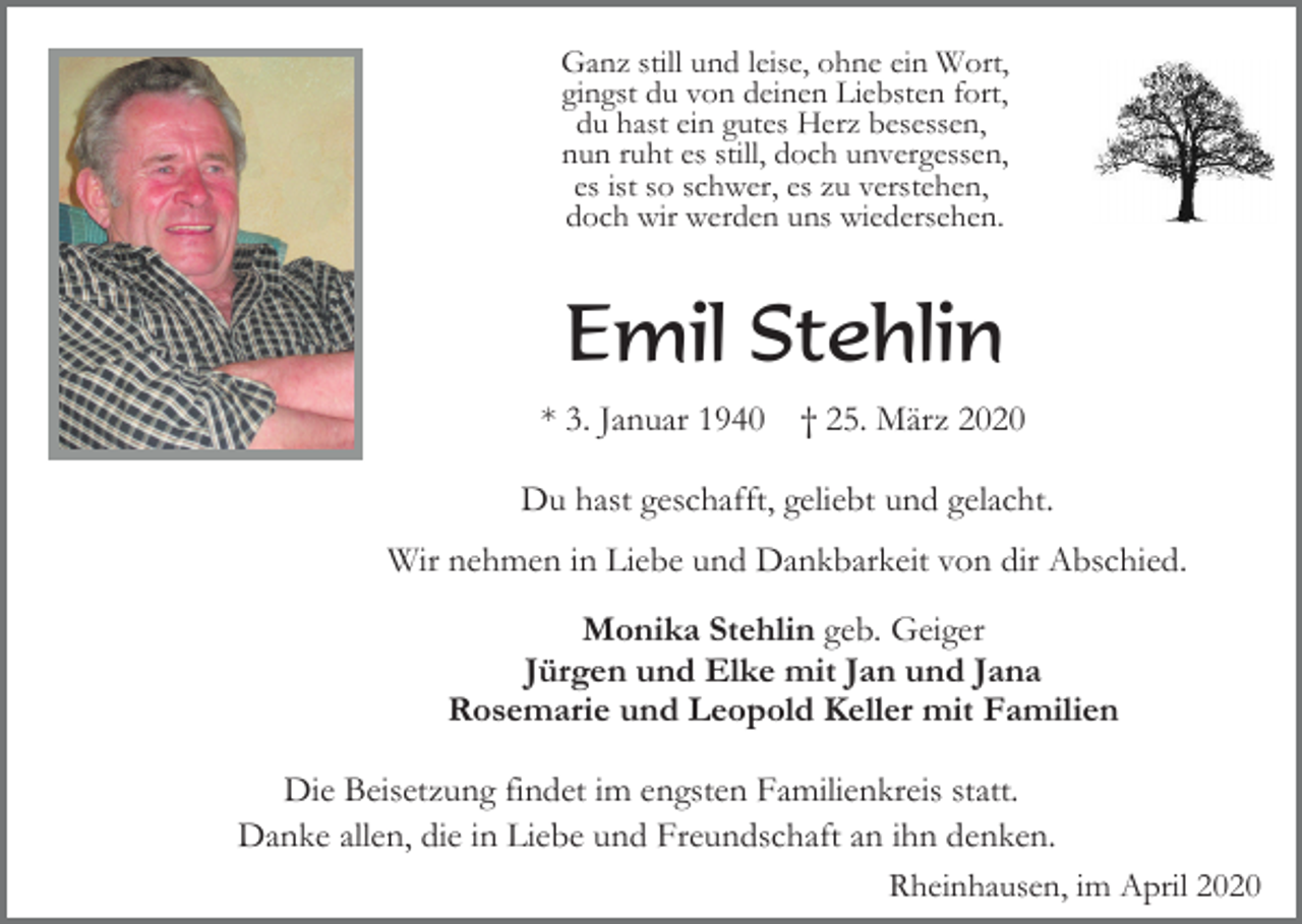 <p>Ganz still und leise, ohne ein Wort,<br />gingst du von deinen Liebsten fort,<br />du hast ein gutes Herz besessen,<br />nun ruht es still, doch unvergessen,<br />es ist so schwer, es zu verstehen,<br />doch wir werden uns wiedersehen.</p><p>Emil Stehlin<br />* 3. Januar 1940</p><p>† 25. März 2020</p><p>Du hast geschafft, geliebt und gelacht.<br />Wir nehmen in Liebe und Dankbarkeit von dir Abschied.<br />Monika Stehlin geb. Geiger<br />Jürgen und Elke mit Jan und Jana<br />Rosemarie und Leopold Keller mit Familien<br />Die Beisetzung findet im engsten Familienkreis statt.<br />Danke allen, die in Liebe und Freundschaft an ihn denken.<br />Rheinhausen, im April 2020</p>