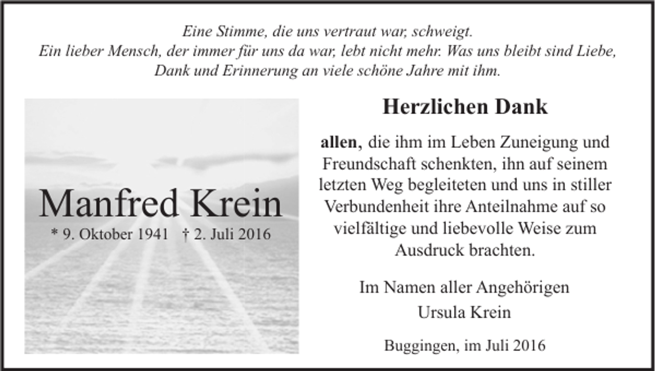 <p>Eine Stimme, die uns vertraut war, schweigt.<br />Ein lieber Mensch, der immer für uns da war, lebt nicht mehr. Was uns bleibt sind Liebe,<br />Dank und Erinnerung an viele schöne Jahre mit ihm.</p><p>Herzlichen Dank</p><p>Manfred Krein<br />* 9. Oktober 1941 † 2. Juli 2016</p><p>allen, die ihm im Leben Zuneigung und<br />Freundschaft schenkten, ihn auf seinem<br />letzten Weg begleiteten und uns in stiller<br />Verbundenheit ihre Anteilnahme auf so<br />vielfältige und liebevolle Weise zum<br />Ausdruck brachten.<br />Im Namen aller Angehörigen<br />Ursula Krein<br />Buggingen, im Juli 2016</p>