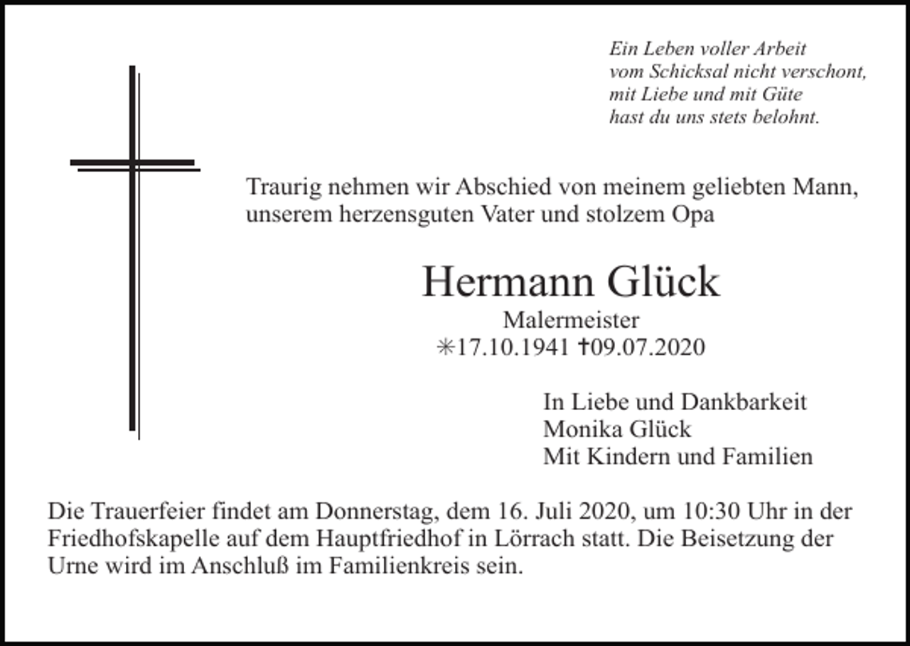 <p>Ein Leben voller Arbeit<br />vom Schicksal nicht verschont,<br />mit Liebe und mit Güte<br />hast du uns stets belohnt.</p><p>Traurig nehmen wir Abschied von meinem geliebten Mann,<br />unserem herzensguten Vater und stolzem Opa</p><p>Hermann Glück<br />Malermeister<br />✳17.10.1941 ✝09.07.2020<br />In Liebe und Dankbarkeit<br />Monika Glück<br />Mit Kindern und Familien<br />Die Trauerfeier findet am Donnerstag, dem 16. Juli 2020, um 10:30 Uhr in der<br />Friedhofskapelle auf dem Hauptfriedhof in Lörrach statt. Die Beisetzung der<br />Urne wird im Anschluß im Familienkreis sein.</p>