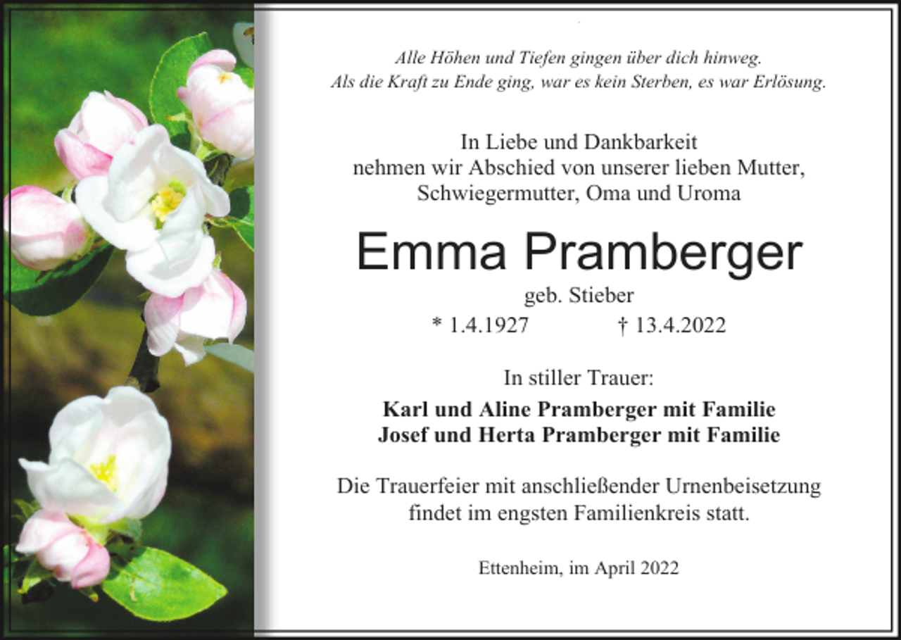 <p>^</p><p>Alle Höhen und Tiefen gingen über dich hinweg.<br />Als die Kraft zu Ende ging, war es kein Sterben, es war Erlösung.</p><p>In Liebe und Dankbarkeit<br />nehmen wir Abschied von unserer lieben Mutter,<br />Schwiegermutter, Oma und Uroma</p><p>Emma Pramberger<br />geb. Stieber<br />* 1.4.1927<br />† 13.4.2022<br />In stiller Trauer:<br />Karl und Aline Pramberger mit Familie<br />Josef und Herta Pramberger mit Familie<br />Die Trauerfeier mit anschließender Urnenbeisetzung<br />findet im engsten Familienkreis statt.<br />Ettenheim, im April 2022</p>