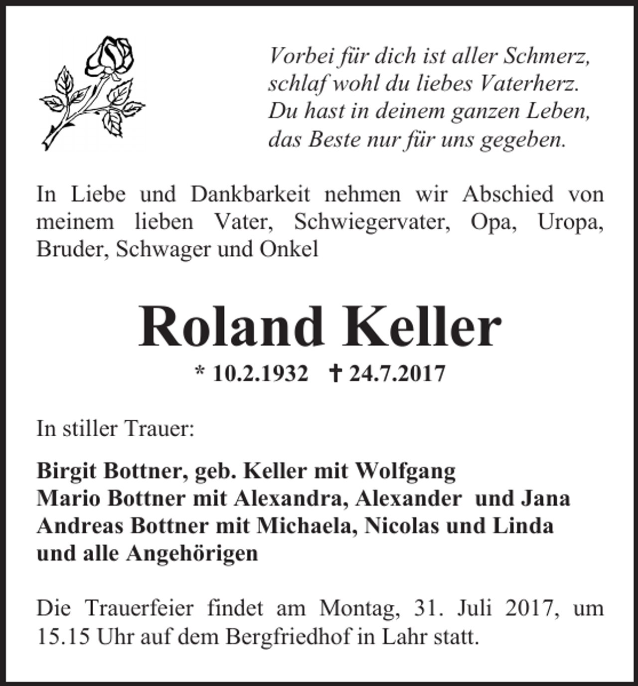<p>Vorbei für dich ist aller Schmerz,<br />schlaf wohl du liebes Vaterherz.<br />Du hast in deinem ganzen Leben,<br />das Beste nur für uns gegeben.<br />In Liebe und Dankbarkeit nehmen wir Abschied von<br />meinem lieben Vater, Schwiegervater, Opa, Uropa,<br />Bruder, Schwager und Onkel</p><p>Roland Keller<br />* 10.2.1932  24.7.2017</p><p>In stiller Trauer:<br />Birgit Bottner, geb. Keller mit Wolfgang<br />Mario Bottner mit Alexandra, Alexander und Jana<br />Andreas Bottner mit Michaela, Nicolas und Linda<br />und alle Angehörigen<br />Die Trauerfeier findet am Montag, 31. Juli 2017, um<br />15.15 Uhr auf dem Bergfriedhof in Lahr statt.</p>