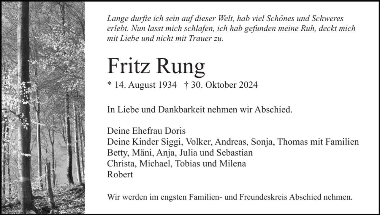 <p>Lange durfte ich sein auf dieser Welt, hab viel Schönes und Schweres<br />erlebt. Nun lasst mich schlafen, ich hab gefunden meine Ruh, deckt mich<br />mit Liebe und nicht mit Trauer zu.</p><p>Fritz Rung<br />* 14. August 1934 † 30. Oktober 2024<br />In Liebe und Dankbarkeit nehmen wir Abschied.<br />Deine Ehefrau Doris<br />Deine Kinder Siggi, Volker, Andreas, Sonja, Thomas mit Familien<br />Betty, Mäni, Anja, Julia und Sebastian<br />Christa, Michael, Tobias und Milena<br />Robert<br />Wir werden im engsten Familien- und Freundeskreis Abschied nehmen.</p>