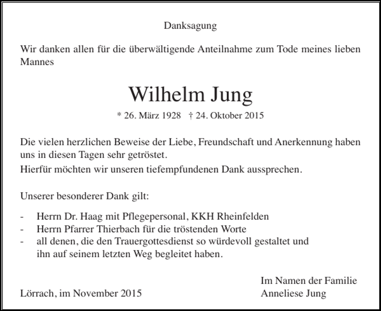 <p>Danksagung<br />Wir danken allen für die überwältigende Anteilnahme zum Tode meines lieben<br />Mannes</p><p>Wilhelm Jung<br />* 26. März 1928 † 24. Oktober 2015</p><p>Die vielen herzlichen Beweise der Liebe, Freundschaft und Anerkennung haben<br />uns in diesen Tagen sehr getröstet.<br />Hierfür möchten wir unseren tiefempfundenen Dank aussprechen.<br />Unserer besonderer Dank gilt:<br />-</p><p>Herrn Dr. Haag mit Pflegepersonal, KKH Rheinfelden<br />Herrn Pfarrer Thierbach für die tröstenden Worte<br />all denen, die den Trauergottesdienst so würdevoll gestaltet und<br />ihn auf seinem letzten Weg begleitet haben.</p><p>Lörrach, im November 2015</p><p>Im Namen der Familie<br />Anneliese Jung</p>