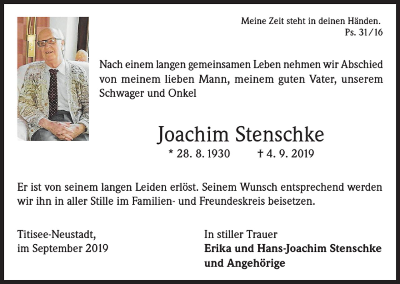 <p>Meine Zeit steht in deinen Händen.</p><p>Ps. 31/16</p><p>Nach einem langen gemeinsamen Leben nehmen wir Abschied<br />von meinem lieben Mann, meinem guten Vater, unserem<br />Schwager und Onkel</p><p>Joachim Stenschke<br />* 28. 8. 1930</p><p>† 4. 9. 2019</p><p>Er ist von seinem langen Leiden erlöst. Seinem Wunsch entsprechend werden<br />wir ihn in aller Stille im Familien- und Freundeskreis beisetzen.<br />Titisee-Neustadt,<br />In stiller Trauer<br />im September 2019 Erika und Hans-Joachim Stenschke<br />und Angehörige</p>