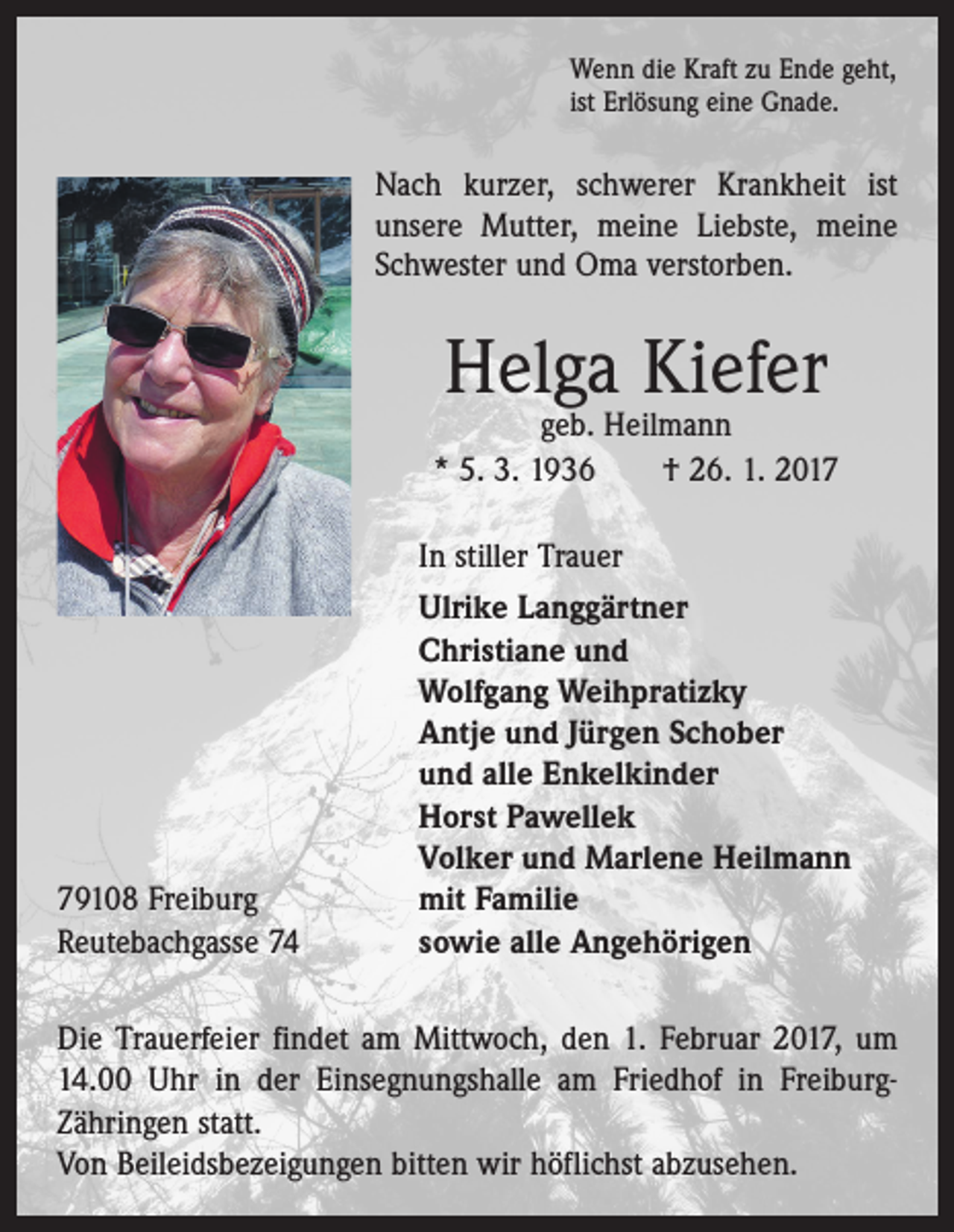 <p>Wenn die Kraft zu Ende geht,<br />ist Erlösung eine Gnade.</p><p>Nach kurzer, schwerer Krankheit ist<br />unsere Mutter, meine Liebste, meine<br />Schwester und Oma verstorben.</p><p>Helga Kiefer</p><p>geb. Heilmann<br />* 5. 3. 1936 † 26. 1. 2019108 Freiburg<br />Reutebachgasse 74</p><p>In stiller Trauer<br />Ulrike Langgärtner<br />Christiane und<br />Wolfgang Weihpratizky<br />Antje und Jürgen Schober<br />und alle Enkelkinder<br />Horst Pawellek<br />Volker und Marlene Heilmann<br />mit Familie<br />sowie alle Angehörigen</p><p>Die Trauerfeier findet am Mittwoch, den 1. Februar 2017, um<br />14.00 Uhr in der Einsegnungshalle am Friedhof in FreiburgZähringen statt.<br />Von Beileidsbezeigungen bitten wir höflichst abzusehen.</p>