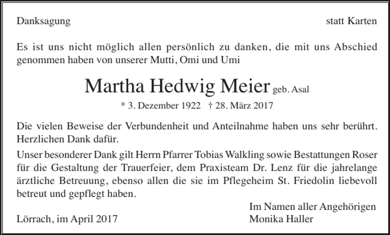<p>Danksagung</p><p>statt Karten</p><p>Es ist uns nicht möglich allen persönlich zu danken, die mit uns Abschied<br />genommen haben von unserer Mutti, Omi und Umi</p><p>Martha Hedwig Meier geb. Asal<br />* 3. Dezember 1922 † 28. März 2017</p><p>Die vielen Beweise der Verbundenheit und Anteilnahme haben uns sehr berührt.<br />Herzlichen Dank dafür.<br />Unser besonderer Dank gilt Herrn Pfarrer Tobias Walkling sowie Bestattungen Roser<br />für die Gestaltung der Trauerfeier, dem Praxisteam Dr. Lenz für die jahrelange<br />ärztliche Betreuung, ebenso allen die sie im Pflegeheim St. Friedolin liebevoll<br />betreut und gepflegt haben.<br />Im Namen aller Angehörigen<br />Lörrach, im April 2017<br />Monika Haller</p>