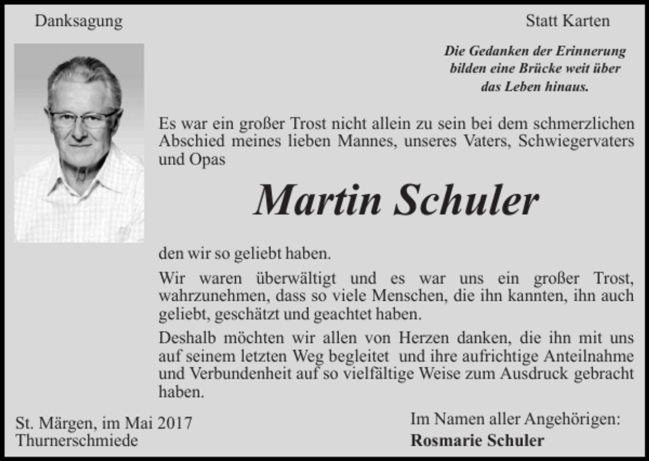 <p>Danksagung</p><p>Statt Karten<br />Die Gedanken der Erinnerung<br />bilden eine Brücke weit über<br />das Leben hinaus.</p><p>Es war ein großer Trost nicht allein zu sein bei dem schmerzlichen<br />Abschied meines lieben Mannes, unseres Vaters, Schwiegervaters<br />und Opas</p><p>Martin Schuler</p><p>den wir so geliebt haben.<br />Wir waren überwältigt und es war uns ein großer Trost,<br />wahrzunehmen, dass so viele Menschen, die ihn kannten, ihn auch<br />geliebt, geschätzt und geachtet haben.<br />Deshalb möchten wir allen von Herzen danken, die ihn mit uns<br />auf seinem letzten Weg begleitet und ihre aufrichtige Anteilnahme<br />und Verbundenheit auf so vielfältige Weise zum Ausdruck gebracht<br />haben.<br />St. Märgen, im Mai 2017<br />Thurnerschmiede</p><p>Im Namen aller Angehörigen:<br />Rosmarie Schuler</p>