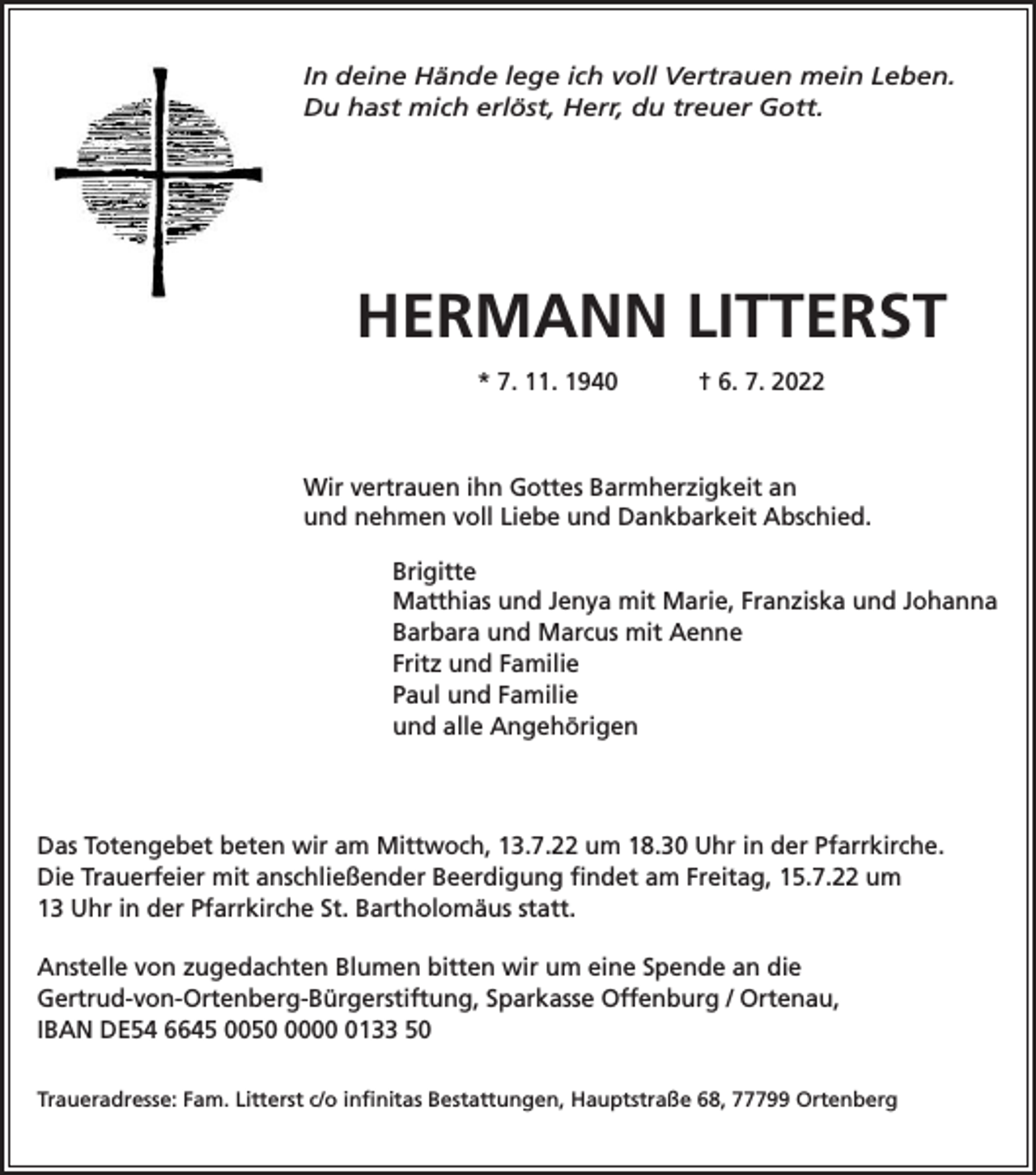 <p>In deine Hände lege ich voll Vertrauen mein Leben.<br />Du hast mich erlöst, Herr, du treuer Gott.</p><p>HERMANN LITTERST<br />* 7. 11. 1940</p><p>† 6. 7. 2022</p><p>Wir vertrauen ihn Gottes Barmherzigkeit an<br />und nehmen voll Liebe und Dankbarkeit Abschied.<br />Brigitte<br />Matthias und Jenya mit Marie, Franziska und Johanna<br />Barbara und Marcus mit Aenne<br />Fritz und Familie<br />Paul und Familie<br />und alle Angehörigen</p><p>Das Totengebet beten wir am Mittwoch, 13.7.22 um 18.30 Uhr in der Pfarrkirche.<br />Die Trauerfeier mit anschließender Beerdigung findet am Freitag, 15.7.22 um<br />13 Uhr in der Pfarrkirche St. Bartholomäus statt.<br />Anstelle von zugedachten Blumen bitten wir um eine Spende an die<br />Gertrud-von-Ortenberg-Bürgerstiftung, Sparkasse Offenburg / Ortenau,<br />IBAN DE54 6645 00500133 50<br />Traueradresse: Fam. Litterst c/o infinitas Bestattungen, Hauptstraße 68, 77799 Ortenberg</p>