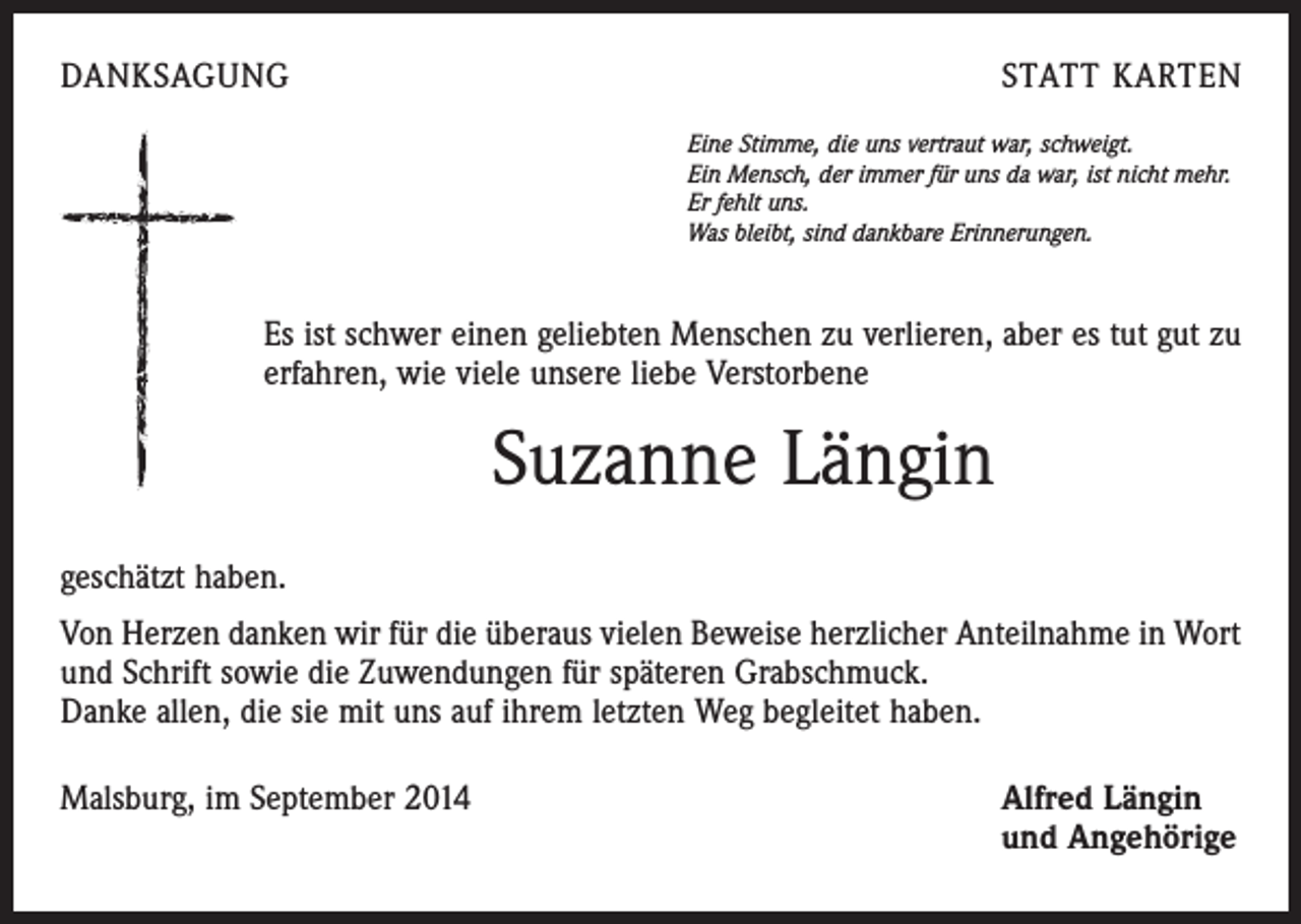 <p>DANKSAGUNG</p><p>STATT KARTEN<br />Eine Stimme, die uns vertraut war, schweigt.<br />Ein Mensch, der immer für uns da war, ist nicht mehr.<br />Er fehlt uns.<br />Was bleibt, sind dankbare Erinnerungen.</p><p>Es ist schwer einen geliebten Menschen zu verlieren, aber es tut gut zu<br />erfahren, wie viele unsere liebe Verstorbene</p><p>Suzanne Längin<br />geschätzt haben.<br />Von Herzen danken wir für die überaus vielen Beweise herzlicher Anteilnahme in Wort<br />und Schrift sowie die Zuwendungen für späteren Grabschmuck.</p><p>Danke allen, die sie mit uns auf ihrem letzten Weg begleitet haben.<br />Malsburg, im September 2014</p><p>lfred Längin<br />A<br />und Angehörige</p>