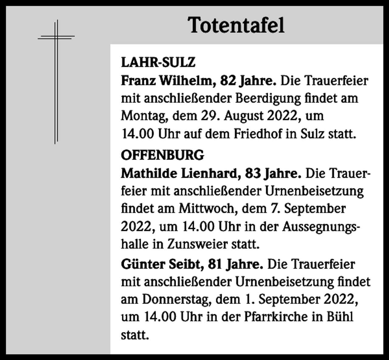 <p>Totentafel<br />Totentafel<br />LAHR-SULZ<br />Franz Wilhelm, 82 Jahre. Die Trauerfeier<br />mit anschließender Beerdigung findet am<br />Montag, dem 29. August 2022, um<br />14.00 Uhr auf dem Friedhof in Sulz statt.<br />OFFENBURG<br />Mathilde Lienhard, 83 Jahre. Die Trauerfeier mit anschließender Urnenbeisetzung<br />findet am Mittwoch, dem 7. September<br />2022, um 14.00 Uhr in der Aussegnungshalle in Zunsweier statt.<br />Günter Seibt, 81 Jahre. Die Trauerfeier<br />mit anschließender Urnenbeisetzung findet<br />am Donnerstag, dem 1. September 2022,<br />um 14.00 Uhr in der Pfarrkirche in Bühl<br />statt.</p>