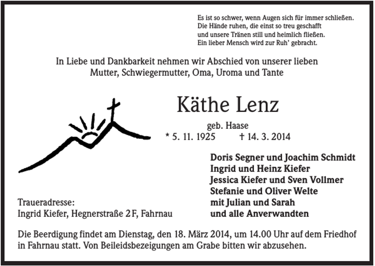<p>Es ist so schwer, wenn Augen sich für immer schließen.<br />Die Hände ruhen, die einst so treu geschafft<br />und unsere Tränen still und heimlich fließen.<br />Ein lieber Mensch wird zur Ruh’ gebracht.</p><p>In Liebe und Dankbarkeit nehmen wir Abschied von unserer lieben<br />Mutter, Schwiegermutter, Oma, Uroma und Tante</p><p>Käthe Lenz<br />geb. Haase<br />* 5. 11. 1925<br />† 14. 3. 2014</p><p>Traueradresse:<br />Ingrid Kiefer, Hegnerstraße 2 F, Fahrnau</p><p>Doris Segner und Joachim Schmidt<br />Ingrid und Heinz Kiefer<br />Jessica Kiefer und Sven Vollmer<br />Stefanie und Oliver Welte<br />mit Julian und Sarah<br />und alle Anverwandten</p><p>Die Beerdigung findet am Dienstag, den 18. März 2014, um 14.00 Uhr auf dem Friedhof<br />in Fahrnau statt. Von Beileidsbezeigungen am Grabe bitten wir abzusehen.</p>