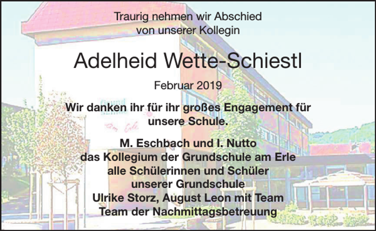 <p>Traurig nehmen wir Abschied<br />von unserer Kollegin</p><p>Adelheid Wette-Schiestl<br />Februar 2019<br />Wir danken ihr für ihr großes Engagement für<br />unsere Schule.<br />M. Eschbach und I. Nutto<br />das Kollegium der Grundschule am Erle<br />alle Schülerinnen und Schüler<br />unserer Grundschule<br />Ulrike Storz, August Leon mit Team<br />Team der Nachmittagsbetreuung</p>
