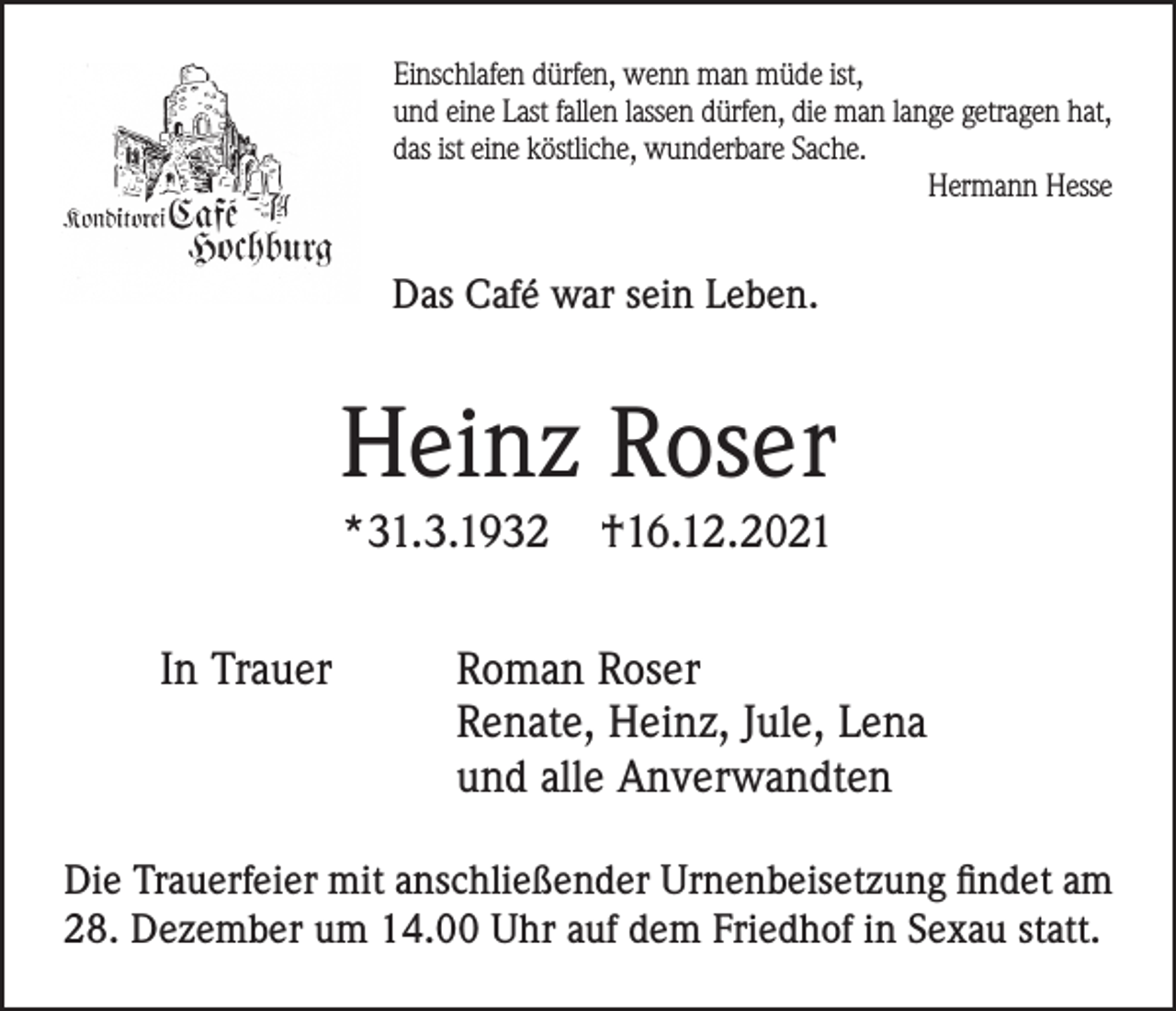 <p>Einschlafen dürfen, wenn man müde ist,<br />und eine Last fallen lassen dürfen, die man lange getragen hat,<br />das ist eine köstliche, wunderbare Sache.<br />Hermann Hesse</p><p>Das Café war sein Leben.</p><p>Heinz Roser<br />*31.3.1932<br />In Trauer</p><p>†16.12.2021</p><p>Roman Roser<br />Renate, Heinz, Jule, Lena<br />und alle Anverwandten</p><p>Die Trauerfeier mit anschließender Urnenbeisetzung findet am<br />28. Dezember um 14.00 Uhr auf dem Friedhof in Sexau statt.</p>