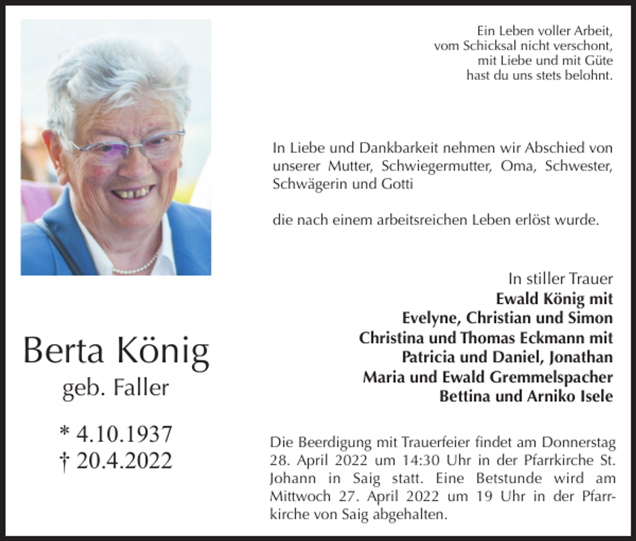 <p>Ein Leben voller Arbeit,<br />vom Schicksal nicht verschont,<br />mit Liebe und mit Güte<br />hast du uns stets belohnt.</p><p>In Liebe und Dankbarkeit nehmen wir Abschied von<br />unserer Mutter, Schwiegermutter, Oma, Schwester,<br />Schwägerin und Gotti<br />die nach einem arbeitsreichen Leben erlöst wurde.</p><p>Berta König<br />geb. Faller<br />* 4.10.1937<br />† 20.4.2022</p><p>In stiller Trauer<br />Ewald König mit<br />Evelyne, Christian und Simon<br />Christina und Thomas Eckmann mit<br />Patricia und Daniel, Jonathan<br />Maria und Ewald Gremmelspacher<br />Bettina und Arniko Isele<br />Die Beerdigung mit Trauerfeier ﬁndet am Donnerstag<br />28. April 2022 um 14:30 Uhr in der Pfarrkirche St.<br />Johann in Saig statt. Eine Betstunde wird am<br />Mittwoch 27. April 2022 um 19 Uhr in der Pfarrkirche von Saig abgehalten.</p>