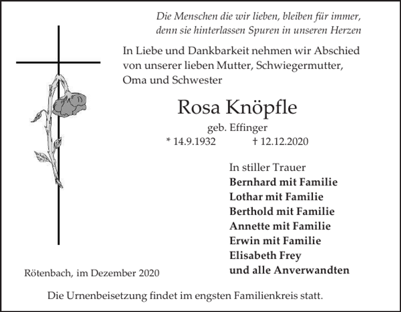 <p>Die Menschen die wir lieben, bleiben für immer,<br />denn sie hinterlassen Spuren in unseren Herzen</p><p>In Liebe und Dankbarkeit nehmen wir Abschied<br />von unserer lieben Mutter, Schwiegermutter,<br />Oma und Schwester</p><p>Rosa Knöpfle<br />geb. Effinger<br />* 14.9.1932<br />† 12.12.2020</p><p>Rötenbach, im Dezember 2020</p><p>In stiller Trauer<br />Bernhard mit Familie<br />Lothar mit Familie<br />Berthold mit Familie<br />Annette mit Familie<br />Erwin mit Familie<br />Elisabeth Frey<br />und alle Anverwandten</p><p>Die Urnenbeisetzung findet im engsten Familienkreis statt.</p>
