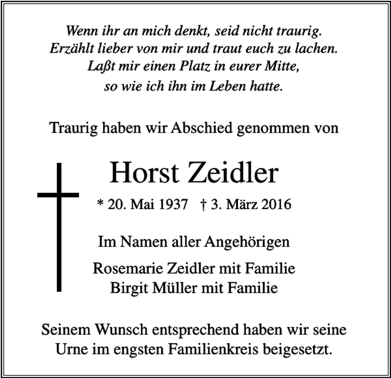<p>Wenn ihr an mich denkt, seid nicht traurig.<br />Erzählt lieber von mir und traut euch zu lachen.<br />Laßt mir einen Platz in eurer Mitte,<br />so wie ich ihn im Leben hatte.</p><p>Traurig haben wir Abschied genommen von</p><p>Horst Zeidler<br />* 20. Mai 1937 † 3. März 2016</p><p>Im Namen aller Angehörigen<br />Rosemarie Zeidler mit Familie<br />Birgit Müller mit Familie<br />Seinem Wunsch entsprechend haben wir seine<br />Urne im engsten Familienkreis beigesetzt.</p>