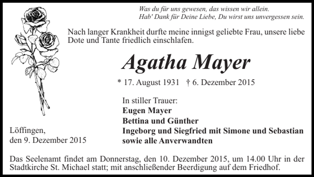 <p>Was du für uns gewesen, das wissen wir allein.<br />Hab' Dank für Deine Liebe, Du wirst uns unvergessen sein.</p><p>Nach langer Krankheit durfte meine innigst geliebte Frau, unsere liebe<br />Dote und Tante friedlich einschlafen.</p><p>Agatha Mayer<br />* 17. August 1931 † 6. Dezember 2015</p><p>Löffingen,<br />den 9. Dezember 2015</p><p>In stiller Trauer:<br />Eugen Mayer<br />Bettina und Günther<br />Ingeborg und Siegfried mit Simone und Sebastian<br />sowie alle Anverwandten</p><p>Das Seelenamt findet am Donnerstag, den 10. Dezember 2015, um 14.00 Uhr in der<br />Stadtkirche St. Michael statt; mit anschließender Beerdigung auf dem Friedhof.</p>