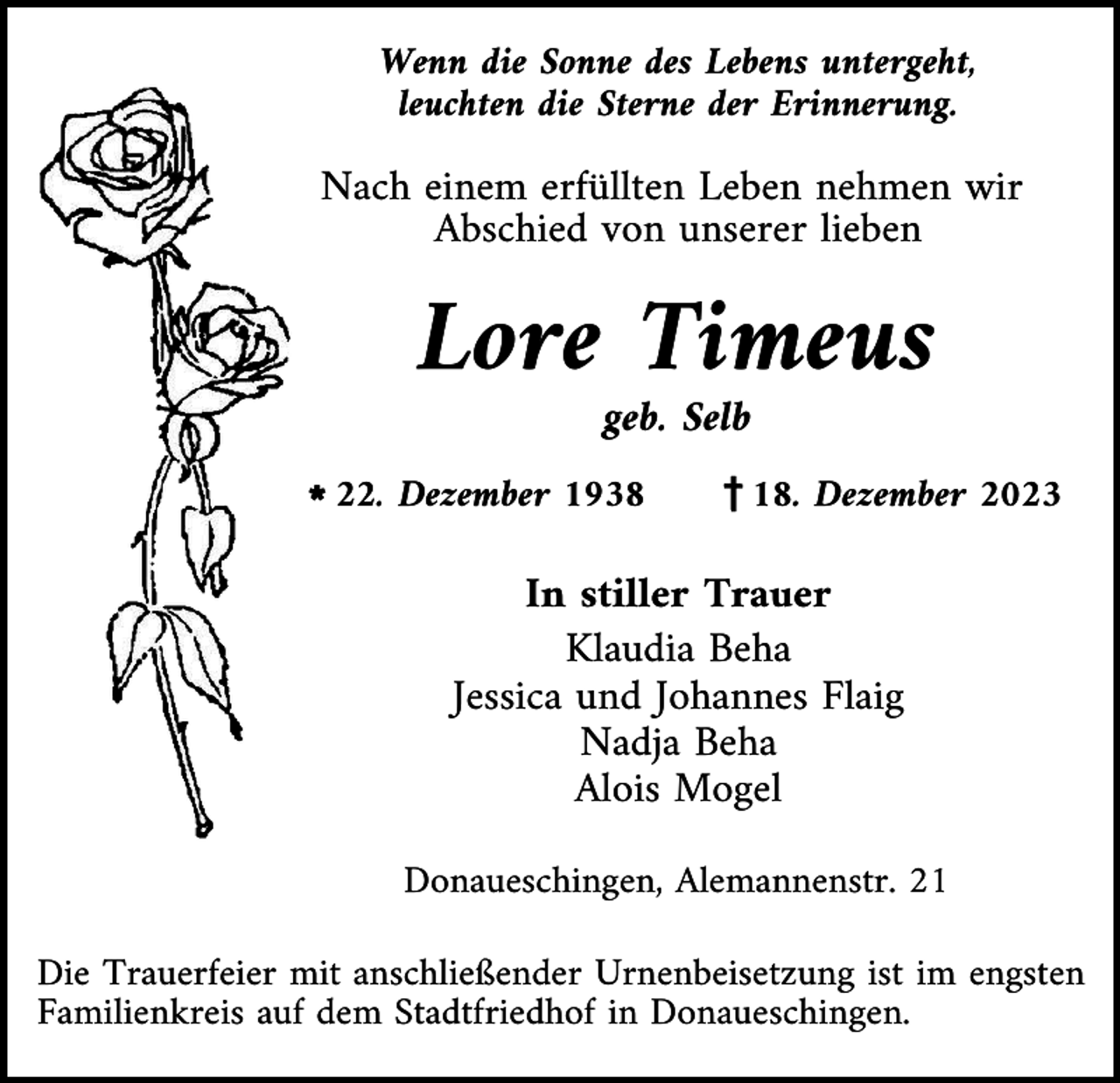 <p>Wenn die Sonne des Lebens untergeht,<br />leuchten die Sterne der Erinnerung.</p><p>Nach einem erfüllten Leben nehmen wir<br />Abschied von unserer lieben</p><p>Lore Timeus<br />geb. Selb<br />l22. Dezember 1938</p><p>z18. Dezember 2023</p><p>In stiller Trauer<br />Klaudia Beha<br />Jessica und Johannes Flaig<br />Nadja Beha<br />Alois Mogel<br />Donaueschingen, Alemannenstr. 21<br />Die Trauerfeier mit anschließender Urnenbeisetzung ist im engsten<br />Familienkreis auf dem Stadtfriedhof in Donaueschingen.</p>