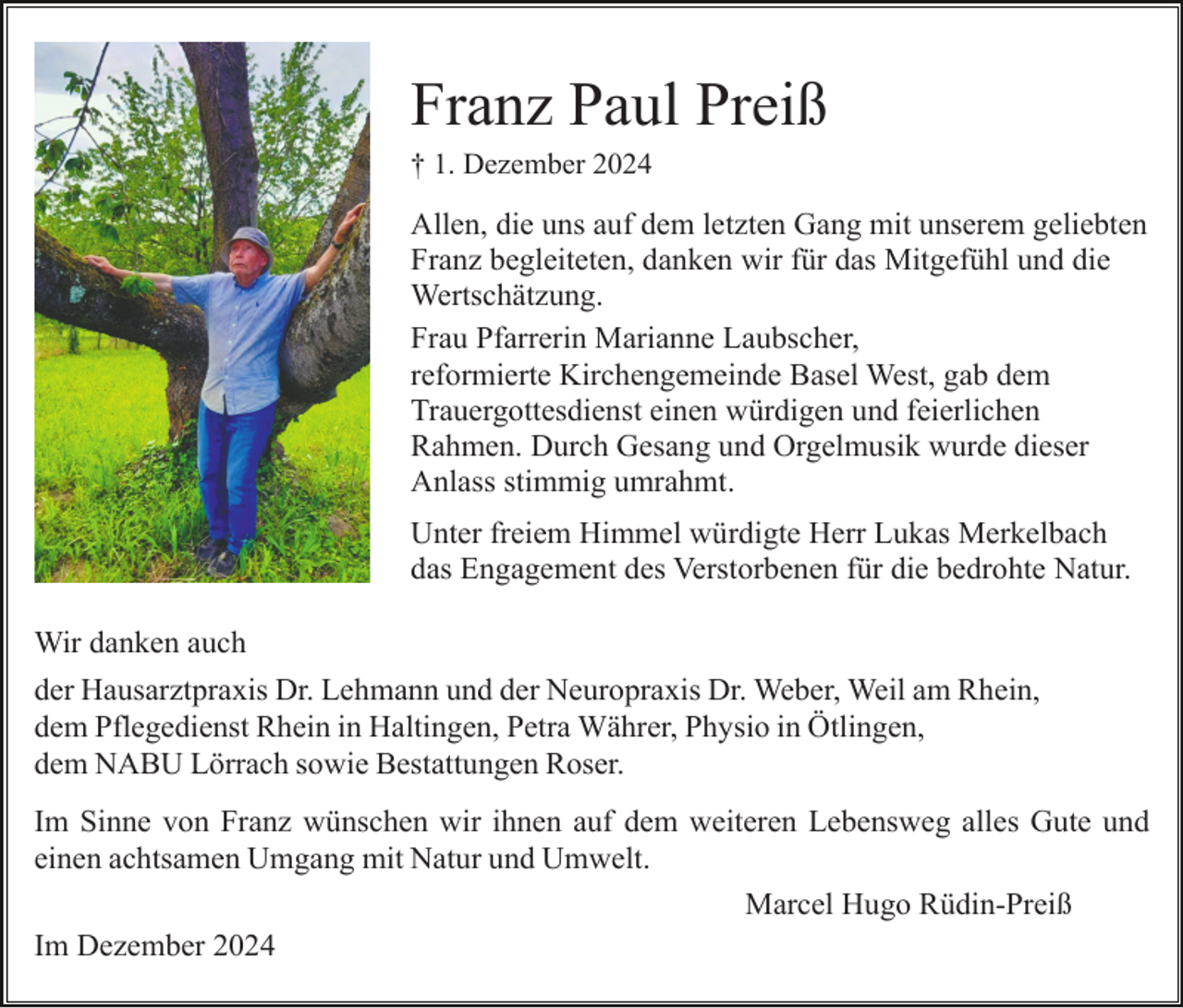 <p>Franz Paul Preiß<br />† 1. Dezember 2024</p><p>Allen, die uns auf dem letzten Gang mit unserem geliebten<br />Franz begleiteten, danken wir für das Mitgefühl und die<br />Wertschätzung.<br />Frau Pfarrerin Marianne Laubscher,<br />reformierte Kirchengemeinde Basel West, gab dem<br />Trauergottesdienst einen würdigen und feierlichen<br />Rahmen. Durch Gesang und Orgelmusik wurde dieser<br />Anlass stimmig umrahmt.<br />Unter freiem Himmel würdigte Herr Lukas Merkelbach<br />das Engagement des Verstorbenen für die bedrohte Natur.<br />Wir danken auch<br />der Hausarztpraxis Dr. Lehmann und der Neuropraxis Dr. Weber, Weil am Rhein,<br />dem Pflegedienst Rhein in Haltingen, Petra Währer, Physio in Ötlingen,<br />dem NABU Lörrach sowie Bestattungen Roser.<br />Im Sinne von Franz wünschen wir ihnen auf dem weiteren Lebensweg alles Gute und<br />einen achtsamen Umgang mit Natur und Umwelt.<br />Marcel Hugo Rüdin-Preiß<br />Im Dezember 2024</p>