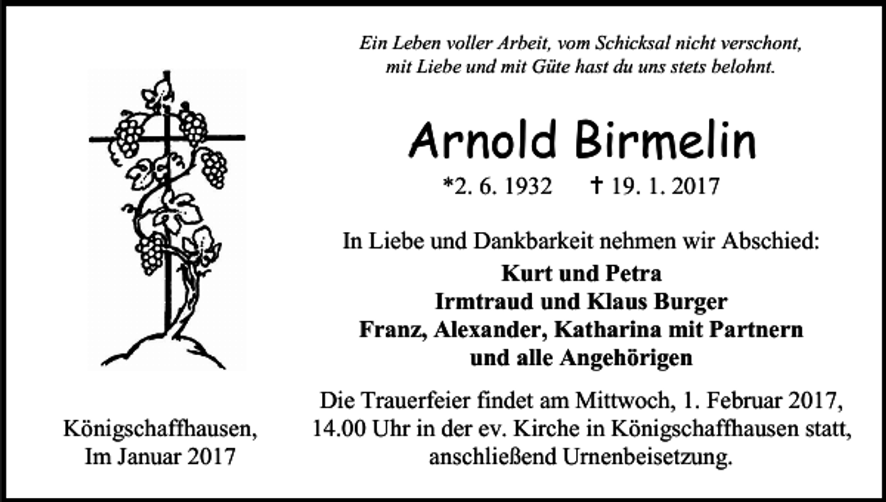 <p>Ein Leben voller Arbeit, vom Schicksal nicht verschont,<br />mit Liebe und mit Güte hast du uns stets belohnt.</p><p>Arnold Birmelin<br />*2. 6. 1932</p><p> 19. 1. 2017</p><p>In Liebe und Dankbarkeit nehmen wir Abschied:<br />Kurt und Petra<br />Irmtraud und Klaus Burger<br />Franz, Alexander, Katharina mit Partnern<br />und alle Angehörigen<br />Königschaffhausen,<br />Im Januar 2017</p><p>Die Trauerfeier findet am Mittwoch, 1. Februar 2017,<br />14.00 Uhr in der ev. Kirche in Königschaffhausen statt,<br />anschließend Urnenbeisetzung.</p>