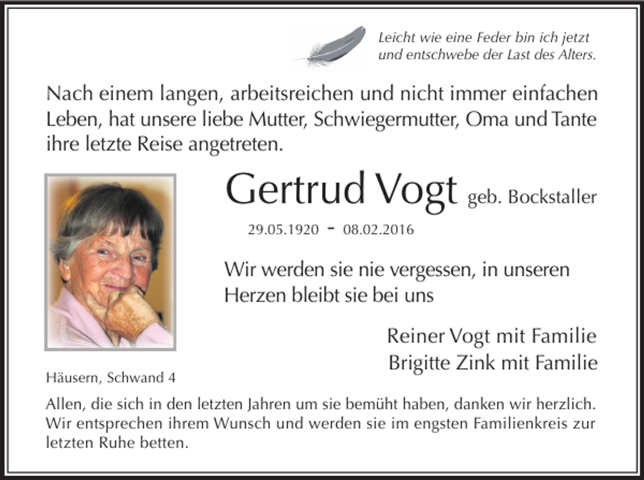 <p>Leicht wie eine Feder bin ich jetzt<br />und entschwebe der Last des Alters.</p><p>Nach einem langen, arbeitsreichen und nicht immer einfachen<br />Leben, hat unsere liebe Mutter, Schwiegermutter, Oma und Tante<br />ihre letzte Reise angetreten.</p><p>Gertrud Vogt geb. Bockstaller<br />29.05.1920</p><p>-</p><p>08.02.2016</p><p>Wir werden sie nie vergessen, in unseren<br />Herzen bleibt sie bei uns</p><p>Häusern, Schwand 4</p><p>Reiner Vogt mit Familie<br />Brigitte Zink mit Familie</p><p>Allen, die sich in den letzten Jahren um sie bemüht haben, danken wir herzlich.<br />Wir entsprechen ihrem Wunsch und werden sie im engsten Familienkreis zur<br />letzten Ruhe betten.</p>