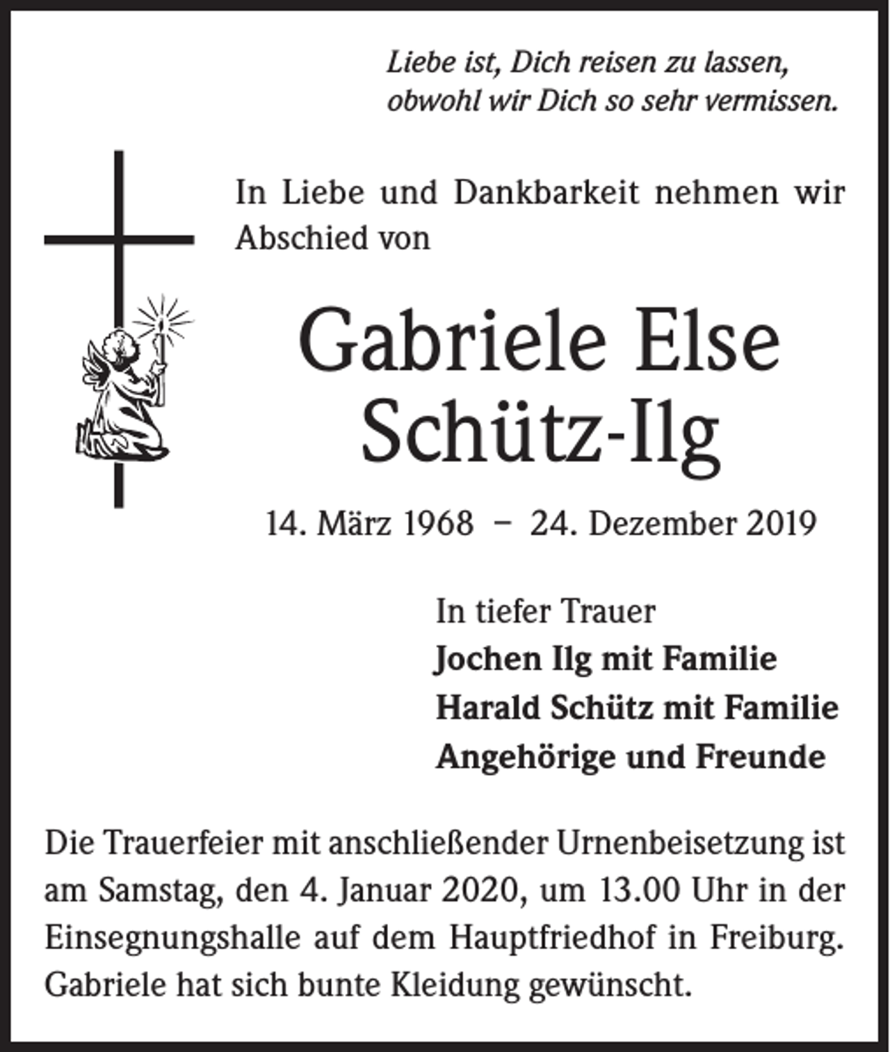 <p>Liebe ist, Dich reisen zu lassen,<br />obwohl wir Dich so sehr vermissen.</p><p>In Liebe und Dankbarkeit nehmen wir<br />Abschied von</p><p>Gabriele Else<br />Schütz-Ilg<br />14. März 1968 – 24. Dezember 2019<br />In tiefer Trauer<br />Jochen Ilg mit Familie<br />Harald Schütz mit Familie<br />Angehörige und Freunde<br />Die Trauerfeier mit anschließender Urnenbeisetzung ist<br />am Samstag, den 4. Januar 2020, um 13.00 Uhr in der<br />Einsegnungshalle auf dem Hauptfriedhof in Freiburg.<br />Gabriele hat sich bunte Kleidung gewünscht.</p>