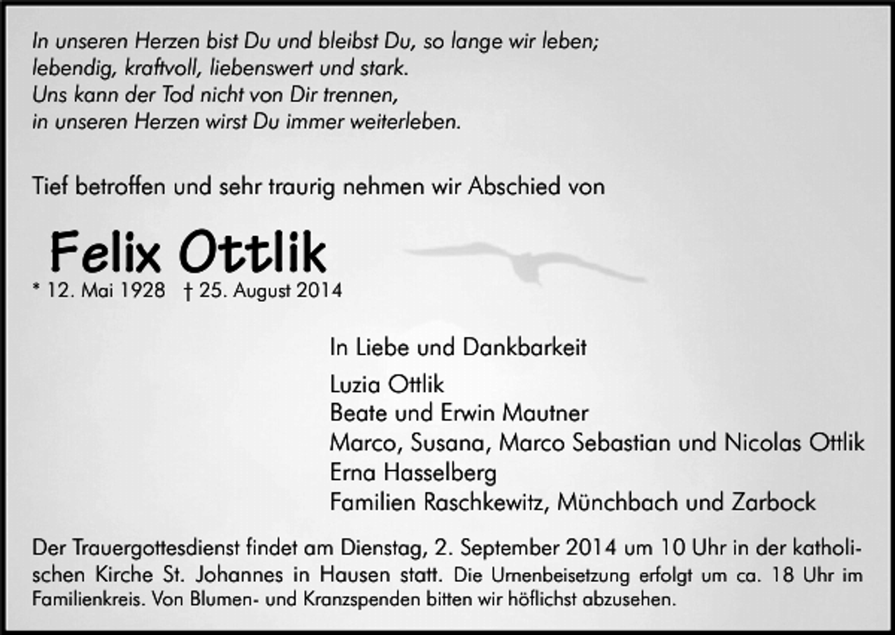 <p>In unseren Herzen bist Du und bleibst Du, so lange wir leben;<br />lebendig, kraftvoll, liebenswert und stark.<br />Uns kann der Tod nicht von Dir trennen,<br />in unseren Herzen wirst Du immer weiterleben.</p><p>Tief betroffen und sehr traurig nehmen wir Abschied von</p><p>Felix Ottlik</p><p>* 12. Mai 1928 † 25. August 2014</p><p>In Liebe und Dankbarkeit<br />Luzia Ottlik<br />Beate und Erwin Mautner<br />Marco, Susana, Marco Sebastian und Nicolas Ottlik<br />Erna Hasselberg<br />Familien Raschkewitz, Münchbach und Zarbock<br />Der Trauergottesdienst findet am Dienstag, 2. September 2014 um 10 Uhr in der katholischen Kirche St. Johannes in Hausen statt. Die Urnenbeisetzung erfolgt um ca. 18 Uhr im<br />Familienkreis. Von Blumen- und Kranzspenden bitten wir höflichst abzusehen.</p>