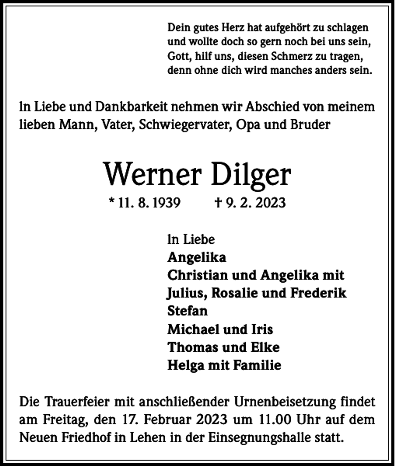 <p>Dein gutes Herz hat aufgehört zu schlagen<br />und wollte doch so gern noch bei uns sein,<br />Gott, hilf uns, diesen Schmerz zu tragen,<br />denn ohne dich wird manches anders sein.</p><p>ln Liebe und Dankbarkeit nehmen wir Abschied von meinem<br />lieben Mann, Vater, Schwiegervater, Opa und Bruder</p><p>Werner Dilger<br />* 11. 8. 1939</p><p>† 9. 2. 2023</p><p>ln Liebe<br />Angelika<br />Christian und Angelika mit<br />Julius, Rosalie und Frederik<br />Stefan<br />Michael und Iris<br />Thomas und Elke<br />Helga mit Familie<br />Die Trauerfeier mit anschließender Urnenbeisetzung findet<br />am Freitag, den 17. Februar 2023 um 11.00 Uhr auf dem<br />Neuen Friedhof in Lehen in der Einsegnungshalle statt.</p>