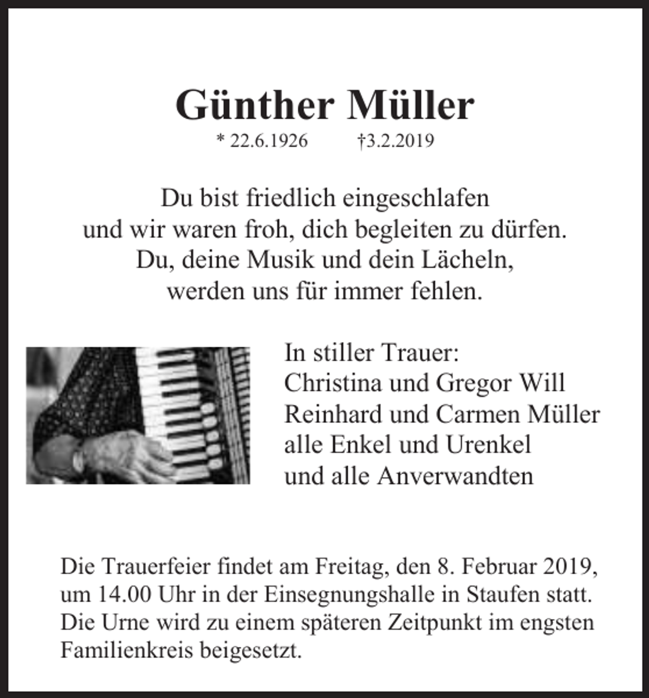 <p>Günther Müller<br />* 22.6.1926</p><p>†3.2.2019</p><p>Du bist friedlich eingeschlafen<br />und wir waren froh, dich begleiten zu dürfen.<br />Du, deine Musik und dein Lächeln,<br />werden uns für immer fehlen.<br />In stiller Trauer:<br />Christina und Gregor Will<br />Reinhard und Carmen Müller<br />alle Enkel und Urenkel<br />und alle Anverwandten</p><p>Die Trauerfeier findet am Freitag, den 8. Februar 2019,<br />um 14.00 Uhr in der Einsegnungshalle in Staufen statt.<br />Die Urne wird zu einem späteren Zeitpunkt im engsten<br />Familienkreis beigesetzt.</p>
