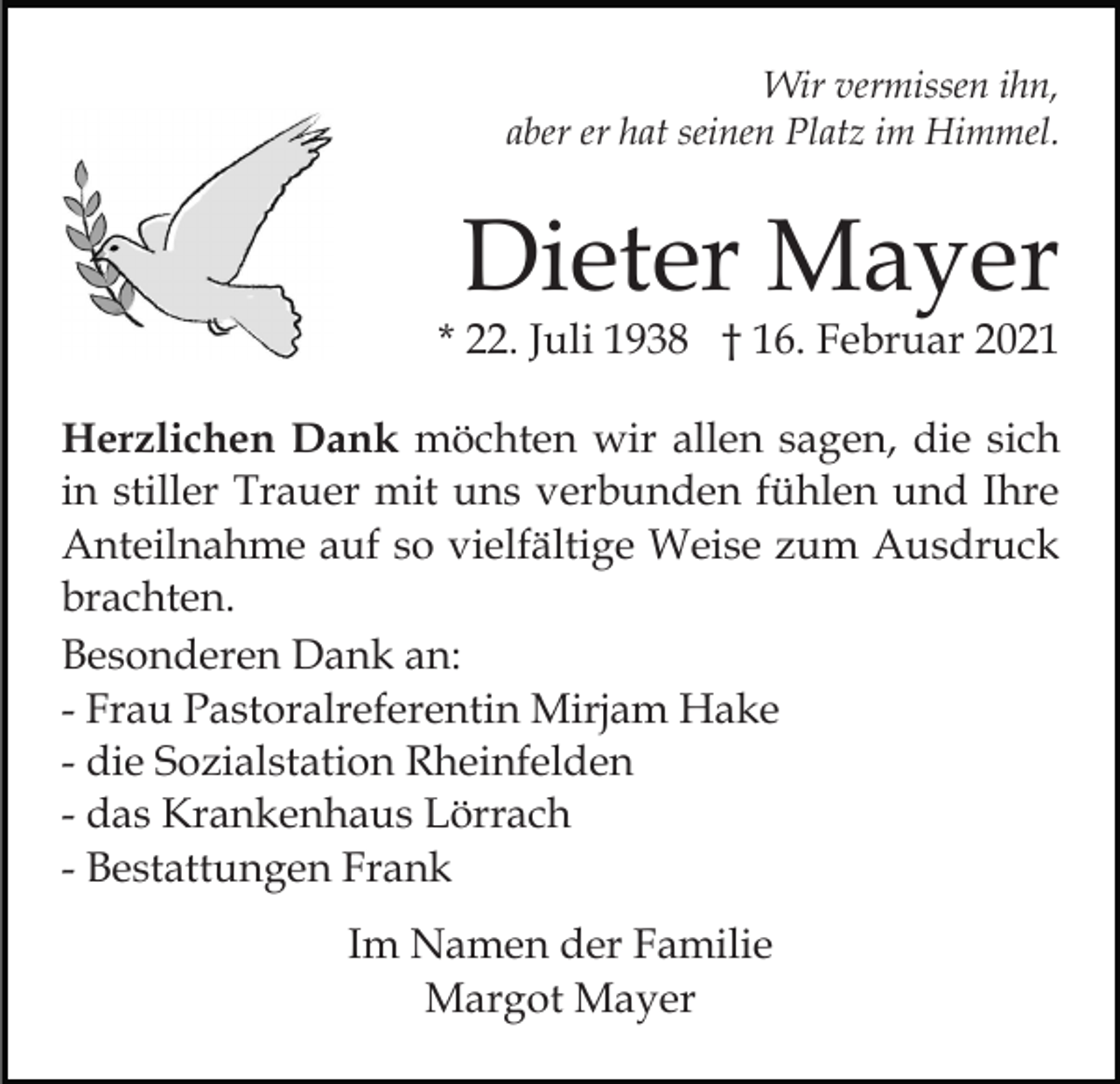<p>Wir vermissen ihn,<br />aber er hat seinen Platz im Himmel.</p><p>Dieter Mayer</p><p>* 22. Juli 1938 † 16. Februar 2021<br />Herzlichen Dank möchten wir allen sagen, die sich<br />in stiller Trauer mit uns verbunden fühlen und Ihre<br />Anteilnahme auf so vielfältige Weise zum Ausdruck<br />brachten.<br />Besonderen Dank an:<br />- Frau Pastoralreferentin Mirjam Hake<br />- die Sozialstation Rheinfelden<br />- das Krankenhaus Lörrach<br />- Bestattungen Frank<br />Im Namen der Familie<br />Margot Mayer</p>
