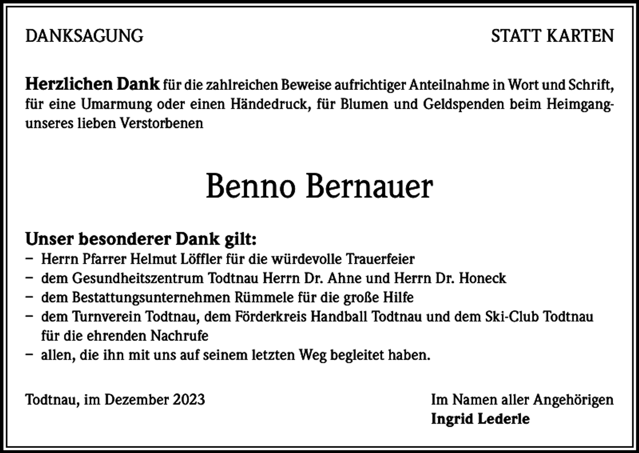 <p>DANKSAGUNG</p><p>STATT KARTEN</p><p>Herzlichen Dank für die zahlreichen Beweise aufrichtiger Anteilnahme in Wort und Schrift,<br />für eine Umarmung oder einen Händedruck, für Blumen und Geldspenden beim Heimgangunseres lieben Verstorbenen</p><p>Benno Bernauer<br />Unser besonderer Dank gilt:</p><p>– Herrn Pfarrer Helmut Löffler für die würdevolle Trauerfeier<br />– dem Gesundheitszentrum Todtnau Herrn Dr. Ahne und Herrn Dr. Honeck<br />– dem Bestattungsunternehmen Rümmele für die große Hilfe<br />– dem Turnverein Todtnau, dem Förderkreis Handball Todtnau und dem Ski-Club Todtnau<br />für die ehrenden Nachrufe<br />– allen, die ihn mit uns auf seinem letzten Weg begleitet haben.<br />Todtnau, im Dezember 2023 Im Namen aller Angehörigen<br />Ingrid Lederle</p>