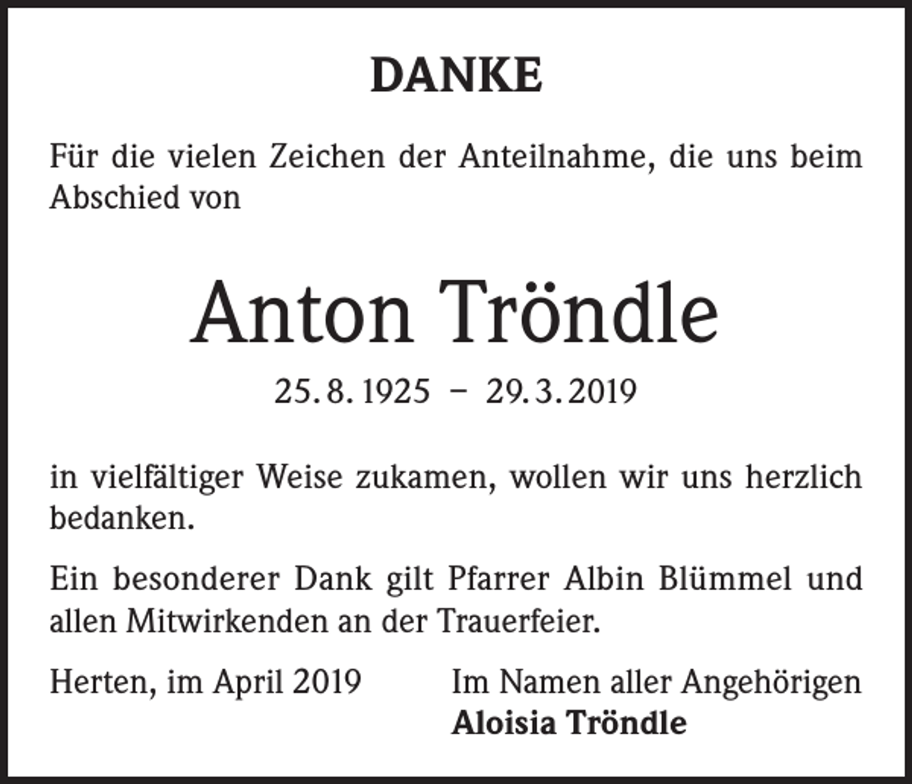 <p>DANKE<br />Für die vielen Zeichen der Anteilnahme, die uns beim<br />Abschied von</p><p>Anton Tröndle<br />25. 8. 1925 – 29. 3. 2019<br />in vielfältiger Weise zukamen, wollen wir uns herzlich<br />bedanken.<br />Ein besonderer Dank gilt Pfarrer Albin Blümmel und<br />allen Mitwirkenden an der Trauerfeier.<br />Herten, im April 2019</p><p>Im Namen aller Angehörigen<br />Aloisia Tröndle</p>