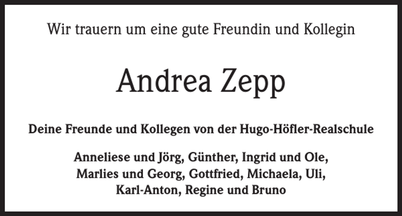 <p>Wir trauern um eine gute Freundin und Kollegin</p><p>Andrea Zepp<br />Deine Freunde und Kollegen von der Hugo-Höfler-Realschule<br />Anneliese und Jörg, Günther, Ingrid und Ole,<br />Marlies und Georg, Gottfried, Michaela, Uli,<br />Karl-Anton, Regine und Bruno</p>