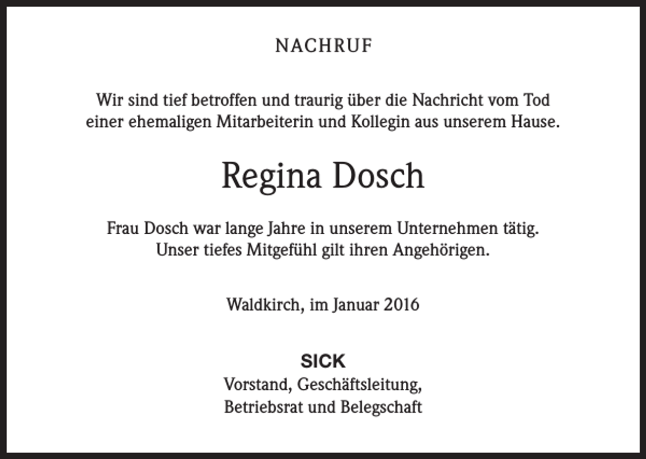 <p>NACH R U F<br />Wir sind tief betroffen und traurig über die Nachricht vom Tod<br />einer ehemaligen Mitarbeiterin und Kollegin aus unserem Hause.</p><p>Regina Dosch<br />Frau Dosch war lange Jahre in unserem Unternehmen tätig.<br />Unser tiefes Mitgefühl gilt ihren Angehörigen.<br />Waldkirch, im Januar 2016<br />SICK<br />Vorstand, Geschäftsleitung,<br />Betriebsrat und Belegschaft</p>