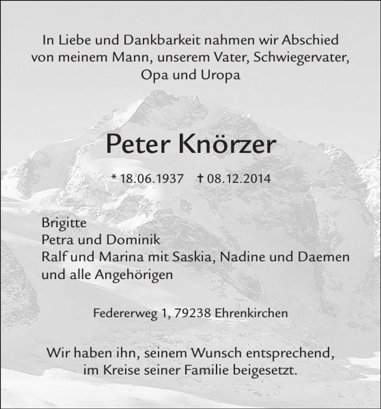 <p>In Liebe und Dankbarkeit nahmen wir Abschied<br />von meinem Mann, unserem Vater, Schwiegervater,<br />Opa und Uropa</p><p>Peter Knörzer<br />* 18.06.1937</p><p>= 08.12.2014</p><p>Brigitte<br />Petra und Dominik<br />Ralf und Marina mit Saskia, Nadine und Daemen<br />und alle Angehörigen<br />Federerweg 1, 79238 Ehrenkirchen</p><p>Wir haben ihn, seinem Wunsch entsprechend,<br />im Kreise seiner Familie beigesetzt.</p>