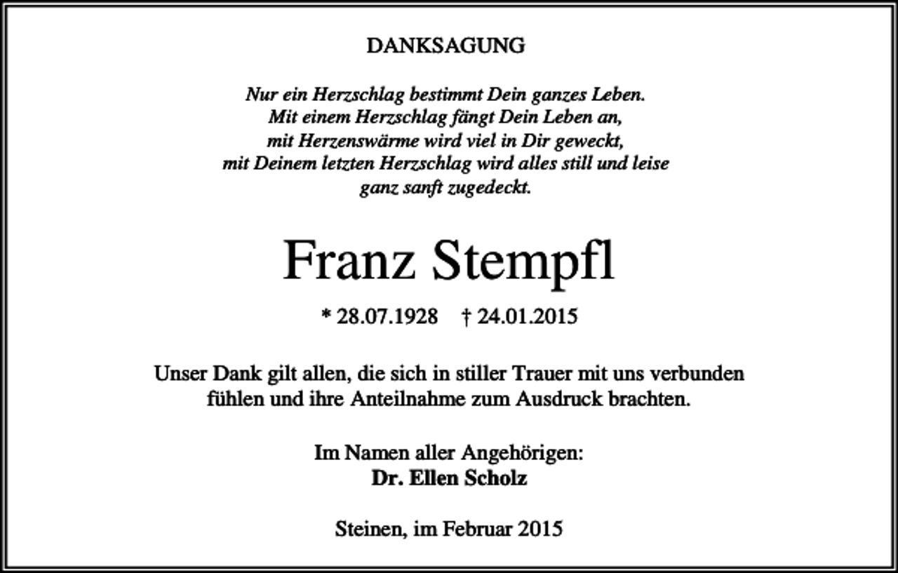 <p>DANKSAGUNG<br />Nur ein Herzschlag bestimmt Dein ganzes Leben.<br />Mit einem Herzschlag fängt Dein Leben an,<br />mit Herzenswärme wird viel in Dir geweckt,<br />mit Deinem letzten Herzschlag wird alles still und leise<br />ganz sanft zugedeckt.</p><p>Franz Stempfl<br />* 28.07.1928</p><p>† 24.01.2015</p><p>Unser Dank gilt allen, die sich in stiller Trauer mit uns verbunden<br />fühlen und ihre Anteilnahme zum Ausdruck brachten.<br />Im Namen aller Angehörigen:<br />Dr. Ellen Scholz<br />Steinen, im Februar 2015</p>