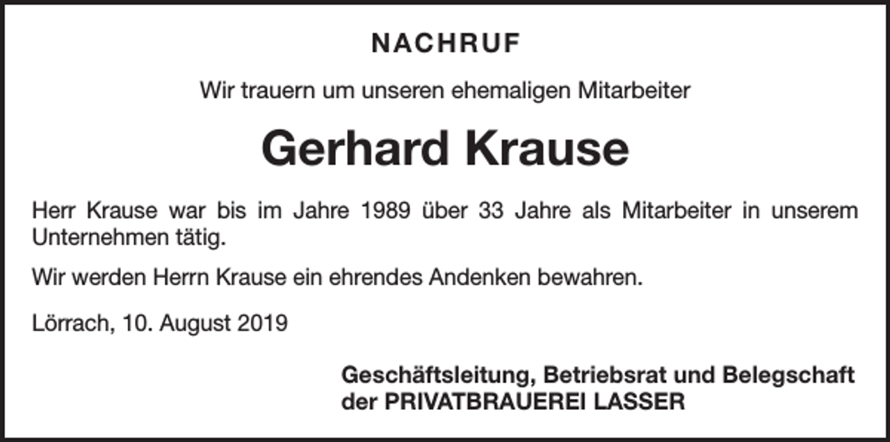 <p>NACHRUF<br />Wir trauern um unseren ehemaligen Mitarbeiter</p><p>Gerhard Krause<br />Herr Krause war bis im Jahre 1989 über 33 Jahre als ­Mitarbeiter in unserem<br />­Unternehmen tätig.<br />Wir werden Herrn Krause ein ehrendes Andenken bewahren.<br />Lörrach, 10. August 2019</p><p>Geschäftsleitung, Betriebsrat und Belegschaft<br />der PRIVATBRAUEREI LASSER</p>
